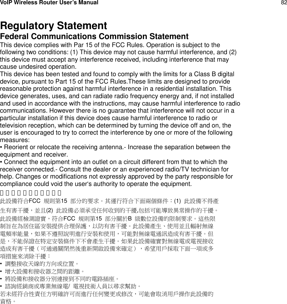 VoIP Wireless Router User’s Manual 82Regulatory StatementFederal Communications Commission StatementThis device complies with Par 15 of the FCC Rules. Operation is subject to thefollowing two conditions: (1) This device may not cause harmful interference, and (2)this device must accept any interference received, including interference that maycause undesired operation.This device has been tested and found to comply with the limits for a Class B digitaldevice, pursuant to Part 15 of the FCC Rules.These limits are designed to providereasonable protection against harmful interference in a residential installation. Thisdevice generates, uses, and can radiate radio frequency energy and, if not installedand used in accordance with the instructions, may cause harmful interference to radiocommunications. However there is no guarantee that interference will not occur in aparticular installation if this device does cause harmful interference to radio ortelevision reception, which can be determined by turning the device off and on, theuser is encouraged to try to correct the interference by one or more of the followingmeasures:• Reorient or relocate the receiving antenna.- Increase the separation between theequipment and receiver.• Connect the equipment into an outlet on a circuit different from that to which thereceiver connected.- Consult the dealer or an experienced radio/TV technician forhelp. Changes or modifications not expressly approved by the party responsible forcompliance could void the user‘s authority to operate the equipment.美國聯邦通訊委員會聲明此設備符合FCC 規則第15 部分的要求。其運行符合下面兩個條件：(1) 此設備不得產生有害干擾，並且(2) 此設備必須承受任何收到的干擾,包括可能導致異常操作的干擾。此設備經檢測證實，符合FCC 規則第15 部分關於B級數位設備的限制要求。這些限制旨在為居住區安裝提供合理保護，以防有害干擾。此設備產生、使用並且輻射無線電頻率能量，如果不遵照說明進行安裝和使用，可能對無線電通訊造成有害干擾。但是，不能保證在特定安裝條件下不會產生干擾。如果此設備確實對無線電或電視接收造成有害干擾（可通過關閉然後重新開啟設備來確定），希望用戶採取下面一項或多項措施來消除干擾：•調整接收天線的方向或位置。•增大設備和接收器之間的距離。•將設備和接收器分別連接到不同的電路插座。•諮詢經銷商或專業無線電/電視技術人員以尋求幫助。若未經符合性責任方明確許可而進行任何變更或修改，可能會取消用戶操作此設備的資格。