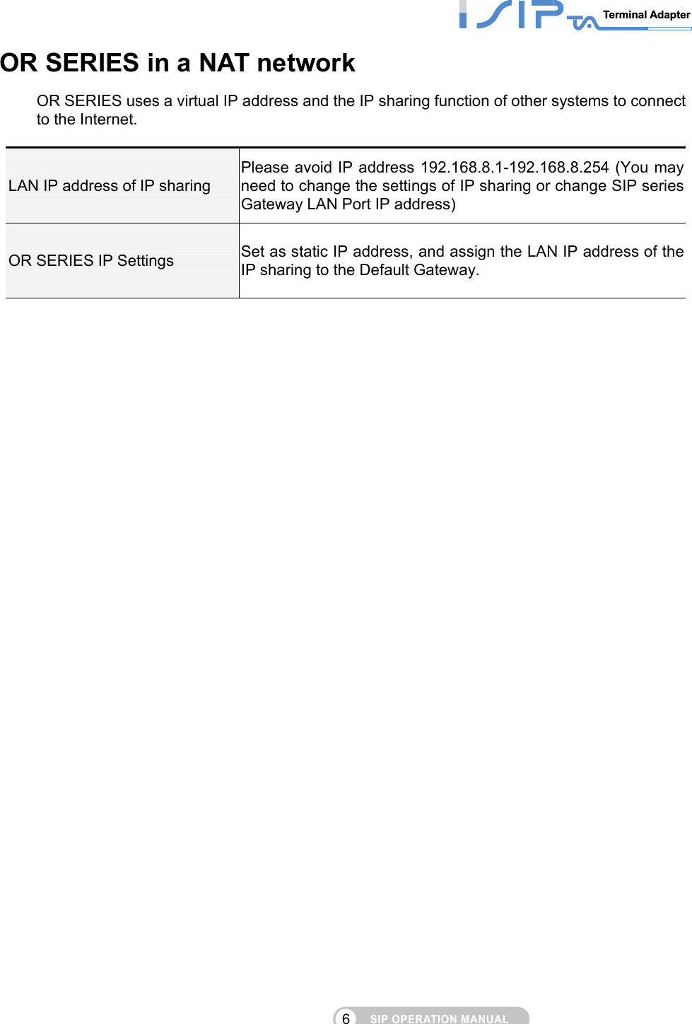 SIP OPERATION MANUALTerminal Adapter 6 OR SERIES in a NAT network OR SERIES uses a virtual IP address and the IP sharing function of other systems to connect to the Internet.    LAN IP address of IP sharing Please avoid IP address 192.168.8.1-192.168.8.254 (You may need to change the settings of IP sharing or change SIP series Gateway LAN Port IP address) OR SERIES IP Settings  Set as static IP address, and assign the LAN IP address of the IP sharing to the Default Gateway.             