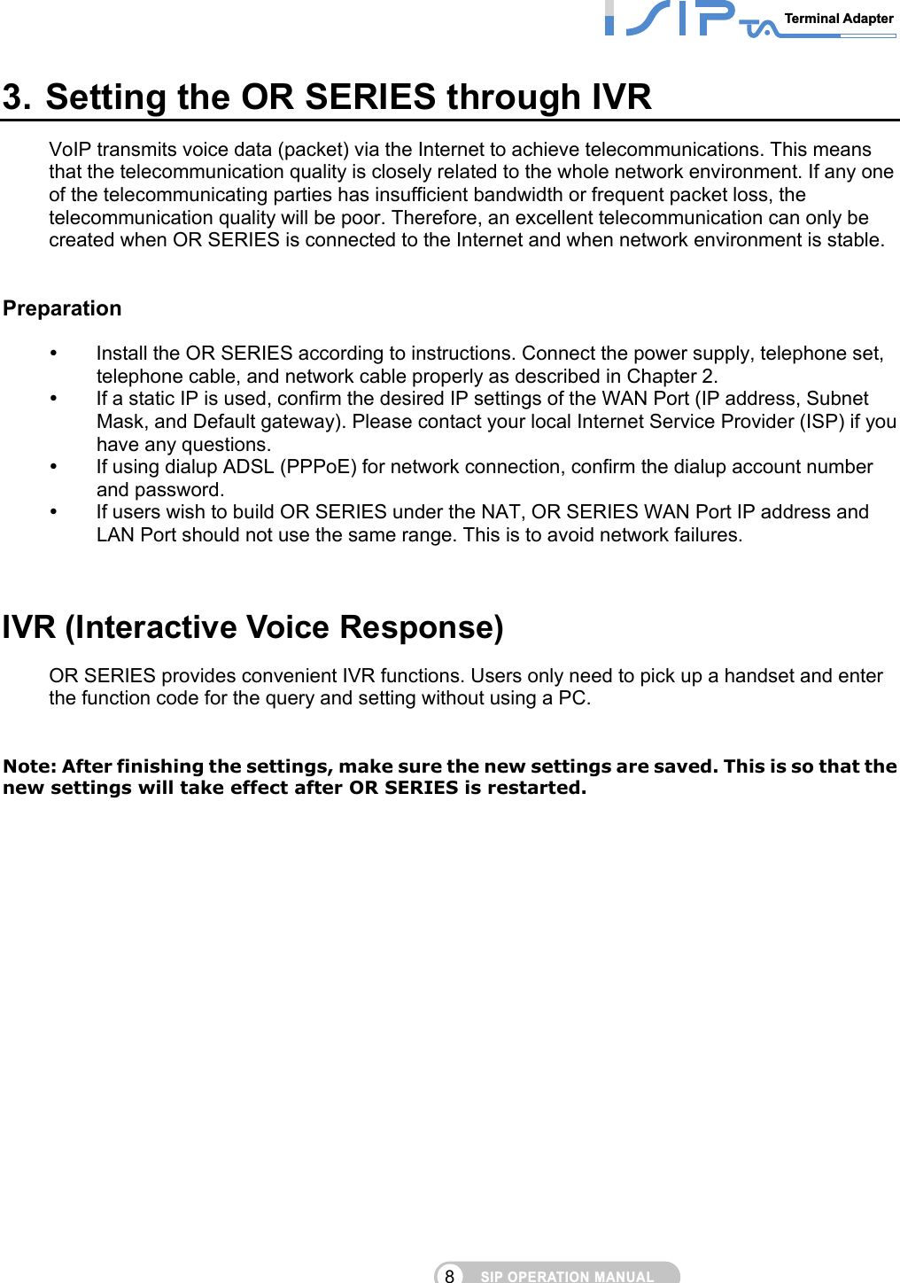 SIP OPERATION MANUALTerminal Adapter 8 3. Setting the OR SERIES through IVR VoIP transmits voice data (packet) via the Internet to achieve telecommunications. This means that the telecommunication quality is closely related to the whole network environment. If any one of the telecommunicating parties has insufficient bandwidth or frequent packet loss, the telecommunication quality will be poor. Therefore, an excellent telecommunication can only be created when OR SERIES is connected to the Internet and when network environment is stable.      Preparation   Install the OR SERIES according to instructions. Connect the power supply, telephone set, telephone cable, and network cable properly as described in Chapter 2.     If a static IP is used, confirm the desired IP settings of the WAN Port (IP address, Subnet Mask, and Default gateway). Please contact your local Internet Service Provider (ISP) if you have any questions.       If using dialup ADSL (PPPoE) for network connection, confirm the dialup account number and password.       If users wish to build OR SERIES under the NAT, OR SERIES WAN Port IP address and LAN Port should not use the same range. This is to avoid network failures.      IVR (Interactive Voice Response) OR SERIES provides convenient IVR functions. Users only need to pick up a handset and enter the function code for the query and setting without using a PC.       Note: After finishing the settings, make sure the new settings are saved. This is so that the new settings will take effect after OR SERIES is restarted.         