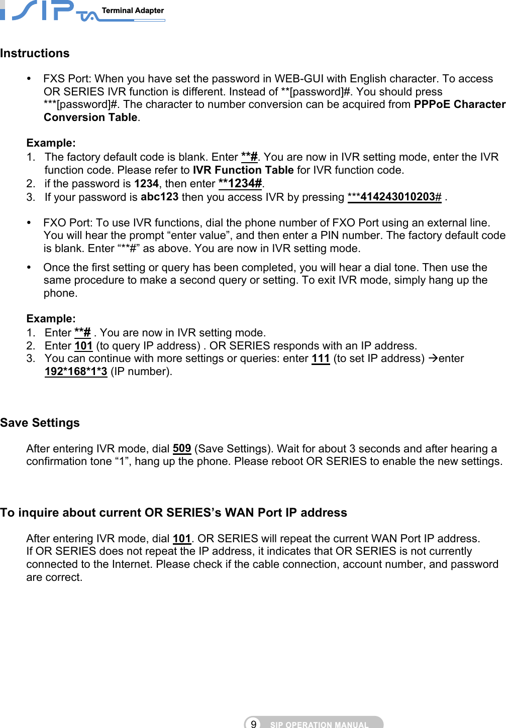 SIP OPERATION MANUALTerminal Adapter                                                                                9Instructions  FXS Port: When you have set the password in WEB-GUI with English character. To access OR SERIES IVR function is different. Instead of **[password]#. You should press ***[password]#. The character to number conversion can be acquired from PPPoE Character Conversion Table.  Example:  1.  The factory default code is blank. Enter **#. You are now in IVR setting mode, enter the IVR function code. Please refer to IVR Function Table for IVR function code. 2.  if the password is 1234, then enter **1234#.  3.  If your password is abc123 then you access IVR by pressing ***414243010203# .   FXO Port: To use IVR functions, dial the phone number of FXO Port using an external line. You will hear the prompt “enter value”, and then enter a PIN number. The factory default code is blank. Enter “**#” as above. You are now in IVR setting mode.  Once the first setting or query has been completed, you will hear a dial tone. Then use the same procedure to make a second query or setting. To exit IVR mode, simply hang up the phone.  Example:  1. Enter **# . You are now in IVR setting mode. 2. Enter 101 (to query IP address) . OR SERIES responds with an IP address. 3.  You can continue with more settings or queries: enter 111 (to set IP address) enter 192*168*1*3 (IP number).     Save Settings After entering IVR mode, dial 509 (Save Settings). Wait for about 3 seconds and after hearing a confirmation tone “1”, hang up the phone. Please reboot OR SERIES to enable the new settings.    To inquire about current OR SERIES’s WAN Port IP address       After entering IVR mode, dial 101. OR SERIES will repeat the current WAN Port IP address.   If OR SERIES does not repeat the IP address, it indicates that OR SERIES is not currently connected to the Internet. Please check if the cable connection, account number, and password are correct.      