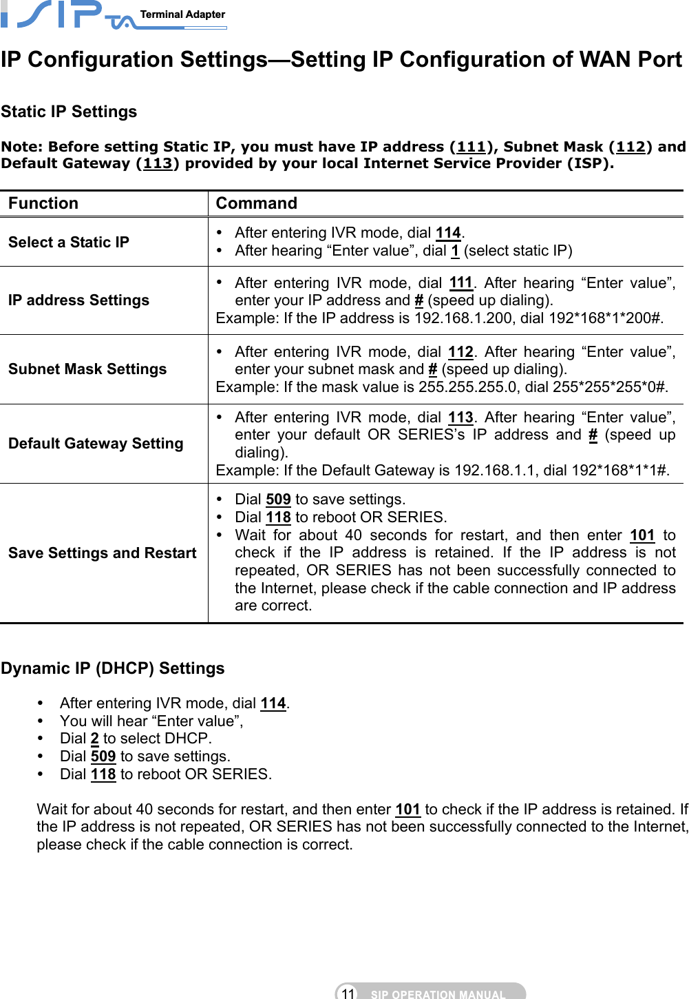 SIP OPERATION MANUALTerminal Adapter                                                                                11IP Configuration Settings—Setting IP Configuration of WAN Port   Static IP Settings Note: Before setting Static IP, you must have IP address (111), Subnet Mask (112) and Default Gateway (113) provided by your local Internet Service Provider (ISP).  Function Command Select a Static IP   After entering IVR mode, dial 114.    After hearing “Enter value”, dial 1 (select static IP) IP address Settings  After entering IVR mode, dial 111. After hearing “Enter value”, enter your IP address and # (speed up dialing). Example: If the IP address is 192.168.1.200, dial 192*168*1*200#. Subnet Mask Settings  After entering IVR mode, dial 112. After hearing “Enter value”, enter your subnet mask and # (speed up dialing). Example: If the mask value is 255.255.255.0, dial 255*255*255*0#. Default Gateway Setting  After entering IVR mode, dial 113. After hearing “Enter value”, enter your default OR SERIES’s IP address and # (speed up dialing). Example: If the Default Gateway is 192.168.1.1, dial 192*168*1*1#. Save Settings and Restart  Dial 509 to save settings.    Dial 118 to reboot OR SERIES.    Wait for about 40 seconds for restart, and then enter 101 to check if the IP address is retained. If the IP address is not repeated, OR SERIES has not been successfully connected to the Internet, please check if the cable connection and IP address are correct.  Dynamic IP (DHCP) Settings  After entering IVR mode, dial 114.   You will hear “Enter value”,    Dial 2 to select DHCP.  Dial 509 to save settings.    Dial 118 to reboot OR SERIES.    Wait for about 40 seconds for restart, and then enter 101 to check if the IP address is retained. If the IP address is not repeated, OR SERIES has not been successfully connected to the Internet, please check if the cable connection is correct. 