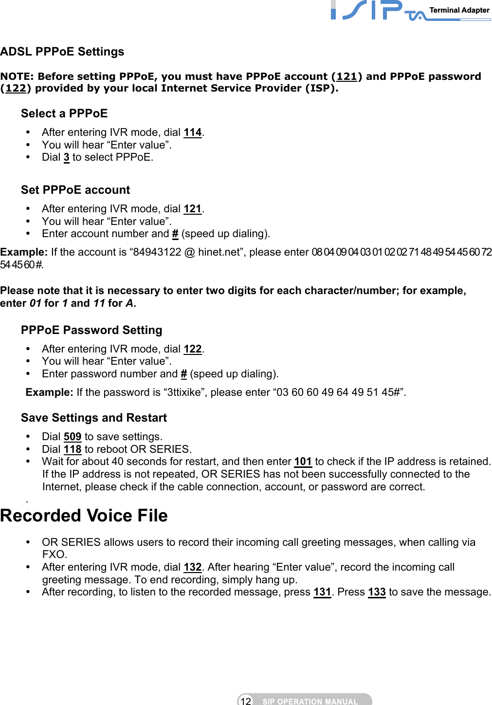 SIP OPERATION MANUALTerminal Adapter 12 ADSL PPPoE Settings NOTE: Before setting PPPoE, you must have PPPoE account (121) and PPPoE password (122) provided by your local Internet Service Provider (ISP).  Select a PPPoE  After entering IVR mode, dial 114.   You will hear “Enter value”.  Dial 3 to select PPPoE.  Set PPPoE account  After entering IVR mode, dial 121.   You will hear “Enter value”.  Enter account number and # (speed up dialing). Example: If the account is “84943122 @ hinet.net”, please enter 08 04 09 04 03 01 02 02 71 48 49 54 45 60 72 54 45 60 #.  Please note that it is necessary to enter two digits for each character/number; for example, enter 01 for 1 and 11 for A.  PPPoE Password Setting  After entering IVR mode, dial 122.   You will hear “Enter value”.  Enter password number and # (speed up dialing). Example: If the password is “3ttixike”, please enter “03 60 60 49 64 49 51 45#”.  Save Settings and Restart    Dial 509 to save settings.    Dial 118 to reboot OR SERIES.    Wait for about 40 seconds for restart, and then enter 101 to check if the IP address is retained. If the IP address is not repeated, OR SERIES has not been successfully connected to the Internet, please check if the cable connection, account, or password are correct. .   Recorded Voice File  OR SERIES allows users to record their incoming call greeting messages, when calling via FXO.   After entering IVR mode, dial 132. After hearing “Enter value”, record the incoming call greeting message. To end recording, simply hang up.      After recording, to listen to the recorded message, press 131. Press 133 to save the message.          