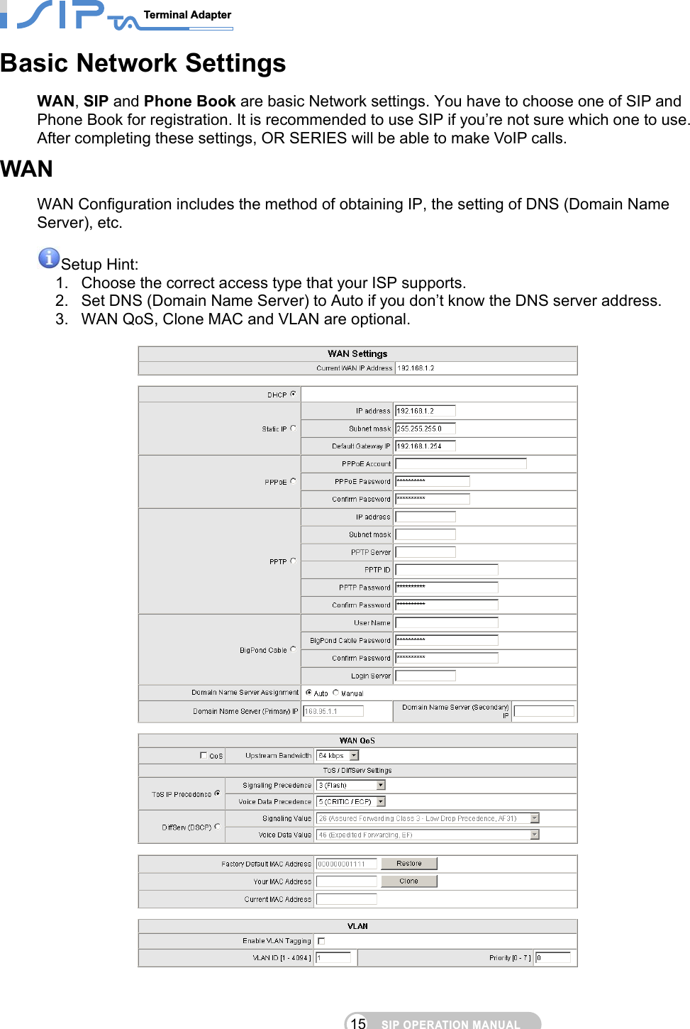 SIP OPERATION MANUALTerminal Adapter                                                                                15Basic Network Settings WAN, SIP and Phone Book are basic Network settings. You have to choose one of SIP and Phone Book for registration. It is recommended to use SIP if you’re not sure which one to use. After completing these settings, OR SERIES will be able to make VoIP calls. WAN WAN Configuration includes the method of obtaining IP, the setting of DNS (Domain Name Server), etc.    Setup Hint:   1.  Choose the correct access type that your ISP supports. 2.  Set DNS (Domain Name Server) to Auto if you don’t know the DNS server address. 3.  WAN QoS, Clone MAC and VLAN are optional.     