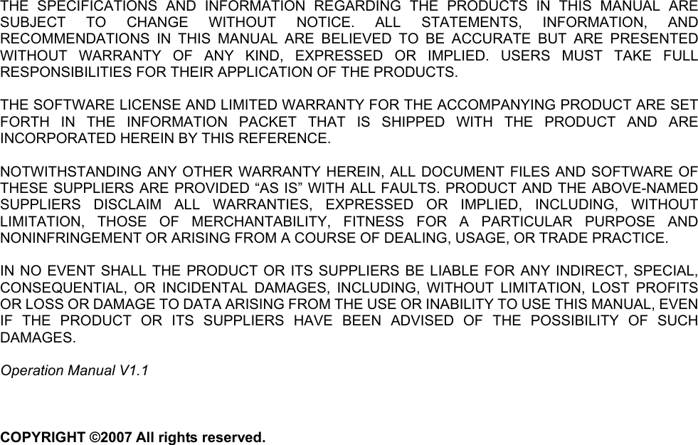       THE SPECIFICATIONS AND INFORMATION REGARDING THE PRODUCTS IN THIS MANUAL ARE SUBJECT TO CHANGE WITHOUT NOTICE. ALL STATEMENTS, INFORMATION, AND RECOMMENDATIONS IN THIS MANUAL ARE BELIEVED TO BE ACCURATE BUT ARE PRESENTED WITHOUT WARRANTY OF ANY KIND, EXPRESSED OR IMPLIED. USERS MUST TAKE FULL RESPONSIBILITIES FOR THEIR APPLICATION OF THE PRODUCTS.  THE SOFTWARE LICENSE AND LIMITED WARRANTY FOR THE ACCOMPANYING PRODUCT ARE SET FORTH IN THE INFORMATION PACKET THAT IS SHIPPED WITH THE PRODUCT AND ARE INCORPORATED HEREIN BY THIS REFERENCE.    NOTWITHSTANDING ANY OTHER WARRANTY HEREIN, ALL DOCUMENT FILES AND SOFTWARE OF THESE SUPPLIERS ARE PROVIDED “AS IS” WITH ALL FAULTS. PRODUCT AND THE ABOVE-NAMED SUPPLIERS DISCLAIM ALL WARRANTIES, EXPRESSED OR IMPLIED, INCLUDING, WITHOUT LIMITATION, THOSE OF MERCHANTABILITY, FITNESS FOR A PARTICULAR PURPOSE AND NONINFRINGEMENT OR ARISING FROM A COURSE OF DEALING, USAGE, OR TRADE PRACTICE.  IN NO EVENT SHALL THE PRODUCT OR ITS SUPPLIERS BE LIABLE FOR ANY INDIRECT, SPECIAL, CONSEQUENTIAL, OR INCIDENTAL DAMAGES, INCLUDING, WITHOUT LIMITATION, LOST PROFITS OR LOSS OR DAMAGE TO DATA ARISING FROM THE USE OR INABILITY TO USE THIS MANUAL, EVEN IF THE PRODUCT OR ITS SUPPLIERS HAVE BEEN ADVISED OF THE POSSIBILITY OF SUCH DAMAGES.  Operation Manual V1.1    COPYRIGHT ©2007 All rights reserved.   