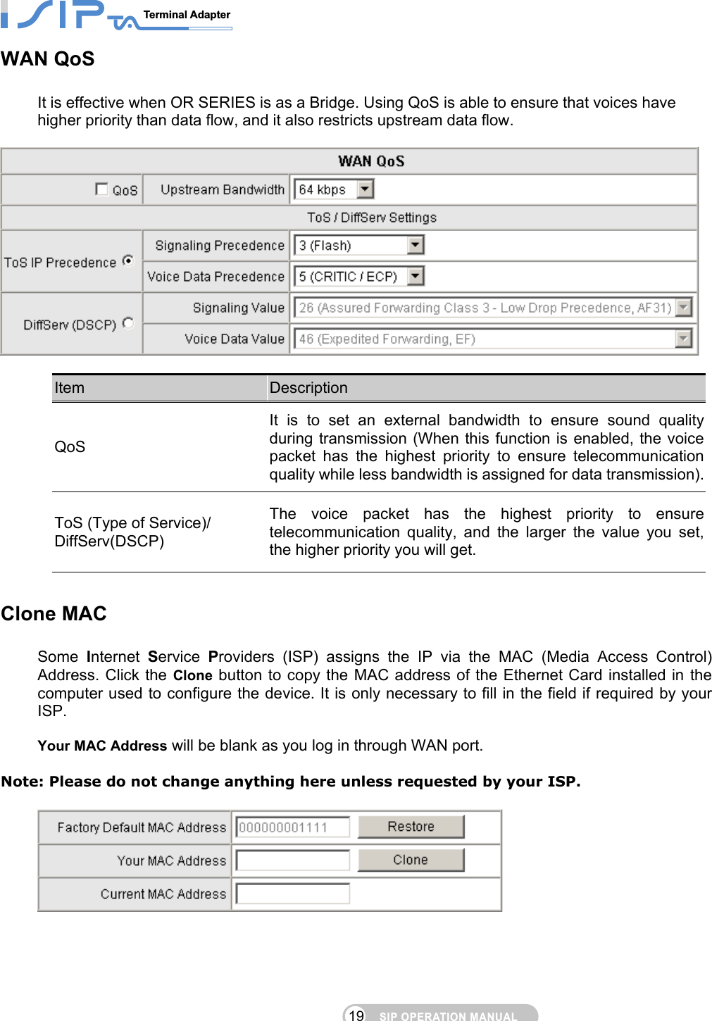 SIP OPERATION MANUALTerminal Adapter                                                                                19WAN QoS It is effective when OR SERIES is as a Bridge. Using QoS is able to ensure that voices have higher priority than data flow, and it also restricts upstream data flow.      Item  Description QoS It is to set an external bandwidth to ensure sound quality during transmission (When this function is enabled, the voice packet has the highest priority to ensure telecommunication quality while less bandwidth is assigned for data transmission).ToS (Type of Service)/ DiffServ(DSCP) The voice packet has the highest priority to ensure telecommunication quality, and the larger the value you set,the higher priority you will get.  Clone MAC Some  Internet  Service  Providers (ISP) assigns the IP via the MAC (Media Access Control) Address. Click the Clone button to copy the MAC address of the Ethernet Card installed in the computer used to configure the device. It is only necessary to fill in the field if required by your ISP.  Your MAC Address will be blank as you log in through WAN port.  Note: Please do not change anything here unless requested by your ISP.     