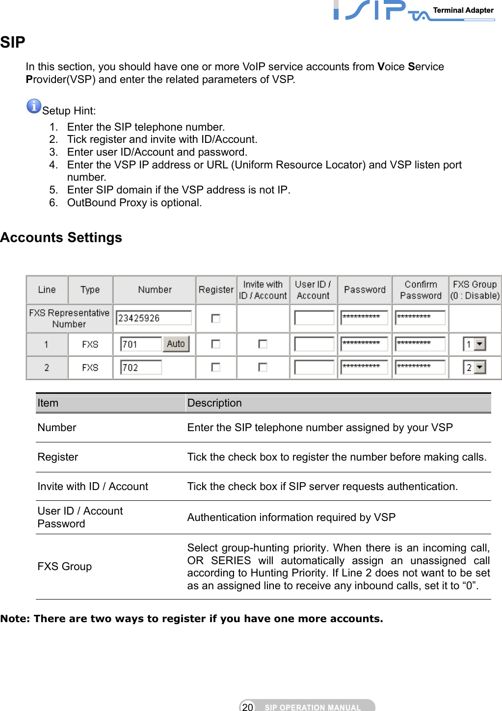 SIP OPERATION MANUALTerminal Adapter 20 SIP In this section, you should have one or more VoIP service accounts from Voice Service Provider(VSP) and enter the related parameters of VSP.  Setup Hint:   1.  Enter the SIP telephone number. 2.  Tick register and invite with ID/Account. 3.  Enter user ID/Account and password. 4.  Enter the VSP IP address or URL (Uniform Resource Locator) and VSP listen port number. 5.  Enter SIP domain if the VSP address is not IP. 6.  OutBound Proxy is optional.  Accounts Settings    Item  Description Number  Enter the SIP telephone number assigned by your VSP Register  Tick the check box to register the number before making calls.Invite with ID / Account  Tick the check box if SIP server requests authentication. User ID / Account Password  Authentication information required by VSP FXS Group Select group-hunting priority. When there is an incoming call, OR SERIES will automatically assign an unassigned call according to Hunting Priority. If Line 2 does not want to be set as an assigned line to receive any inbound calls, set it to “0”.  Note: There are two ways to register if you have one more accounts.  