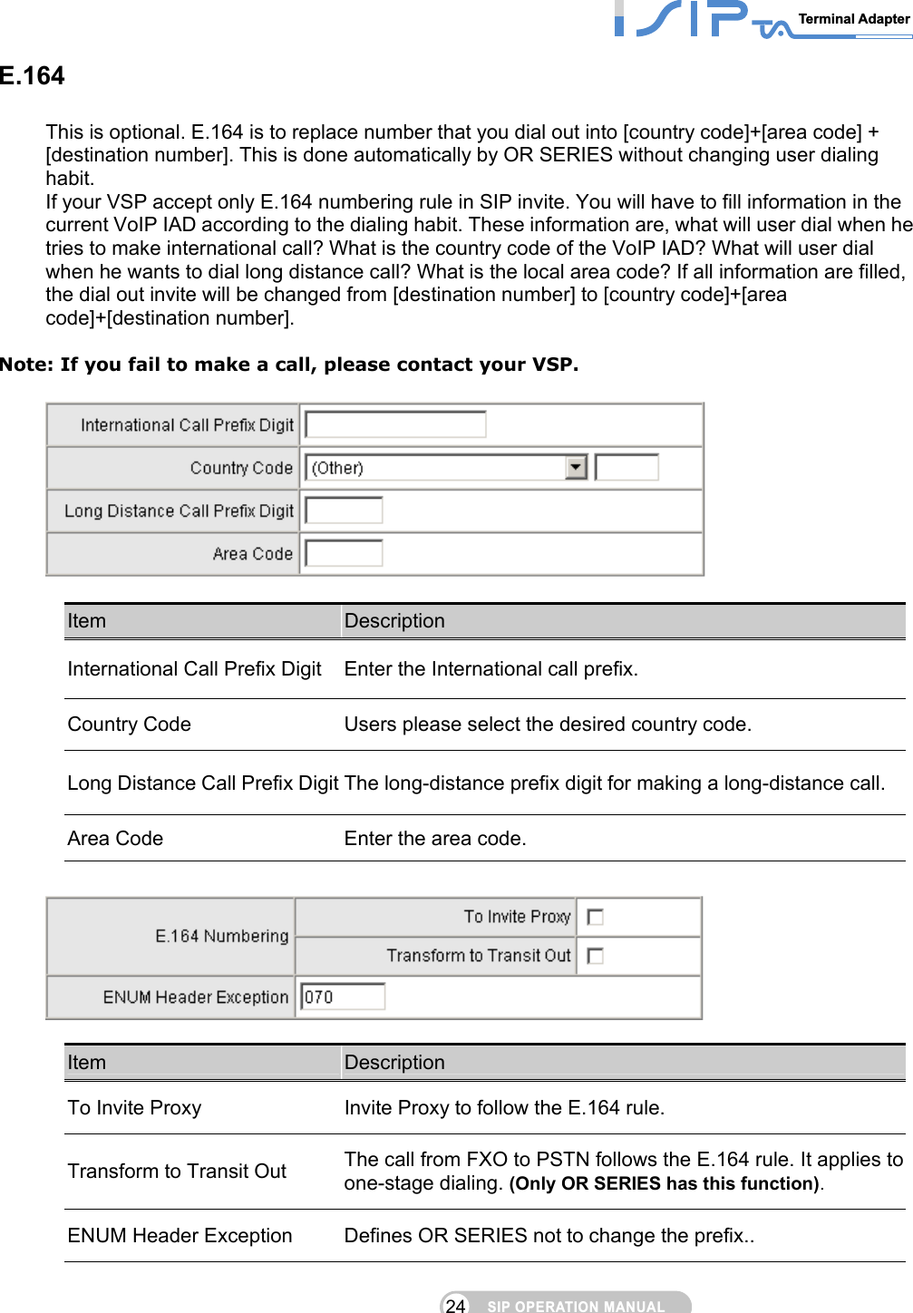 SIP OPERATION MANUALTerminal Adapter 24 E.164 This is optional. E.164 is to replace number that you dial out into [country code]+[area code] + [destination number]. This is done automatically by OR SERIES without changing user dialing habit.  If your VSP accept only E.164 numbering rule in SIP invite. You will have to fill information in the current VoIP IAD according to the dialing habit. These information are, what will user dial when he tries to make international call? What is the country code of the VoIP IAD? What will user dial when he wants to dial long distance call? What is the local area code? If all information are filled, the dial out invite will be changed from [destination number] to [country code]+[area code]+[destination number].  Note: If you fail to make a call, please contact your VSP.    Item  Description International Call Prefix Digit  Enter the International call prefix. Country Code  Users please select the desired country code. Long Distance Call Prefix Digit The long-distance prefix digit for making a long-distance call. Area Code  Enter the area code.    Item  Description To Invite Proxy  Invite Proxy to follow the E.164 rule. Transform to Transit Out  The call from FXO to PSTN follows the E.164 rule. It applies to one-stage dialing. (Only OR SERIES has this function). ENUM Header Exception  Defines OR SERIES not to change the prefix.. 