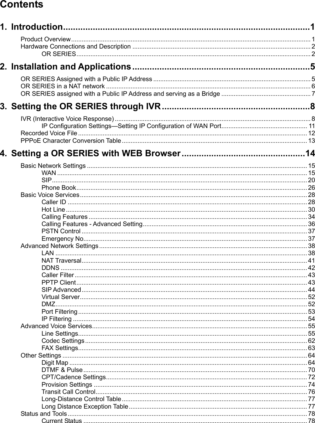                                                                                                Contents  1. Introduction....................................................................................................1 Product Overview......................................................................................................................................... 1 Hardware Connections and Description ...................................................................................................... 2 OR SERIES...................................................................................................................................... 2 2. Installation and Applications ........................................................................5 OR SERIES Assigned with a Public IP Address .......................................................................................... 5 OR SERIES in a NAT network ..................................................................................................................... 6 OR SERIES assigned with a Public IP Address and serving as a Bridge ................................................... 7 3. Setting the OR SERIES through IVR............................................................8 IVR (Interactive Voice Response) ................................................................................................................ 8 IP Configuration Settings—Setting IP Configuration of WAN Port................................................. 11 Recorded Voice File ................................................................................................................................... 12 PPPoE Character Conversion Table.......................................................................................................... 13 4. Setting a OR SERIES with WEB Browser ..................................................14 Basic Network Settings .............................................................................................................................. 15 WAN ............................................................................................................................................... 15 SIP.................................................................................................................................................. 20 Phone Book.................................................................................................................................... 26 Basic Voice Services.................................................................................................................................. 28 Caller ID ......................................................................................................................................... 28 Hot Line .......................................................................................................................................... 30 Calling Features ............................................................................................................................. 34 Calling Features - Advanced Setting.............................................................................................. 36 PSTN Control ................................................................................................................................. 37 Emergency No................................................................................................................................ 37 Advanced Network Settings....................................................................................................................... 38 LAN ................................................................................................................................................ 38 NAT Traversal................................................................................................................................. 41 DDNS ............................................................................................................................................. 42 Caller Filter ..................................................................................................................................... 43 PPTP Client.................................................................................................................................... 43 SIP Advanced................................................................................................................................. 44 Virtual Server.................................................................................................................................. 52 DMZ................................................................................................................................................ 52 Port Filtering................................................................................................................................... 53 IP Filtering ...................................................................................................................................... 54 Advanced Voice Services........................................................................................................................... 55 Line Settings................................................................................................................................... 55 Codec Settings............................................................................................................................... 62 FAX Settings................................................................................................................................... 63 Other Settings ............................................................................................................................................ 64 Digit Map ........................................................................................................................................ 64 DTMF &amp; Pulse................................................................................................................................ 70 CPT/Cadence Settings................................................................................................................... 72 Provision Settings .......................................................................................................................... 74 Transit Call Control......................................................................................................................... 76 Long-Distance Control Table.......................................................................................................... 77 Long Distance Exception Table...................................................................................................... 77 Status and Tools......................................................................................................................................... 78 Current Status ................................................................................................................................ 78 