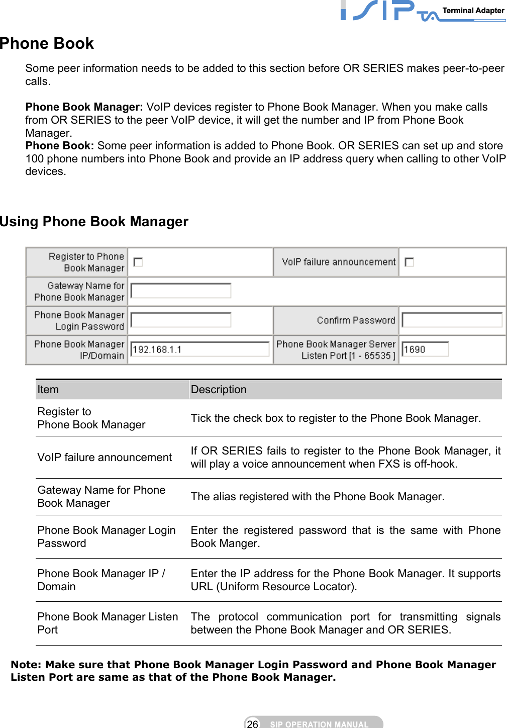 SIP OPERATION MANUALTerminal Adapter 26 Phone Book Some peer information needs to be added to this section before OR SERIES makes peer-to-peer calls.  Phone Book Manager: VoIP devices register to Phone Book Manager. When you make calls from OR SERIES to the peer VoIP device, it will get the number and IP from Phone Book Manager. Phone Book: Some peer information is added to Phone Book. OR SERIES can set up and store 100 phone numbers into Phone Book and provide an IP address query when calling to other VoIP devices.     Using Phone Book Manager   Item  Description Register to   Phone Book Manager  Tick the check box to register to the Phone Book Manager. VoIP failure announcement  If OR SERIES fails to register to the Phone Book Manager, it will play a voice announcement when FXS is off-hook. Gateway Name for Phone Book Manager  The alias registered with the Phone Book Manager. Phone Book Manager Login Password Enter the registered password that is the same with Phone Book Manger. Phone Book Manager IP / Domain Enter the IP address for the Phone Book Manager. It supports URL (Uniform Resource Locator). Phone Book Manager Listen Port The protocol communication port for transmitting signals between the Phone Book Manager and OR SERIES.  Note: Make sure that Phone Book Manager Login Password and Phone Book Manager Listen Port are same as that of the Phone Book Manager.  