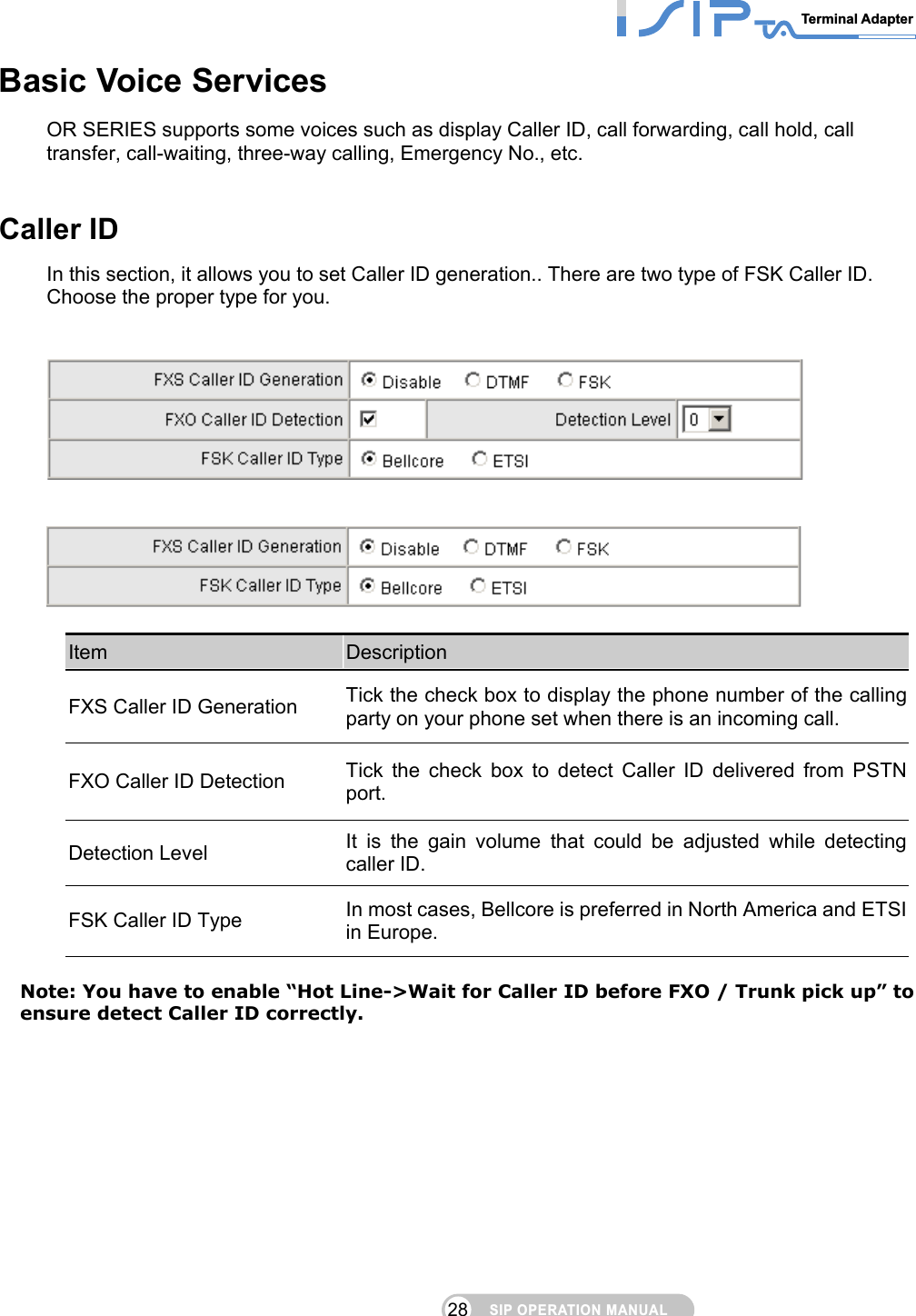 SIP OPERATION MANUALTerminal Adapter 28 Basic Voice Services OR SERIES supports some voices such as display Caller ID, call forwarding, call hold, call transfer, call-waiting, three-way calling, Emergency No., etc.     Caller ID In this section, it allows you to set Caller ID generation.. There are two type of FSK Caller ID. Choose the proper type for you.        Item  Description FXS Caller ID Generation  Tick the check box to display the phone number of the calling party on your phone set when there is an incoming call. FXO Caller ID Detection  Tick the check box to detect Caller ID delivered from PSTN port. Detection Level  It is the gain volume that could be adjusted while detecting caller ID. FSK Caller ID Type  In most cases, Bellcore is preferred in North America and ETSI in Europe.  Note: You have to enable “Hot Line-&gt;Wait for Caller ID before FXO / Trunk pick up” to ensure detect Caller ID correctly.    