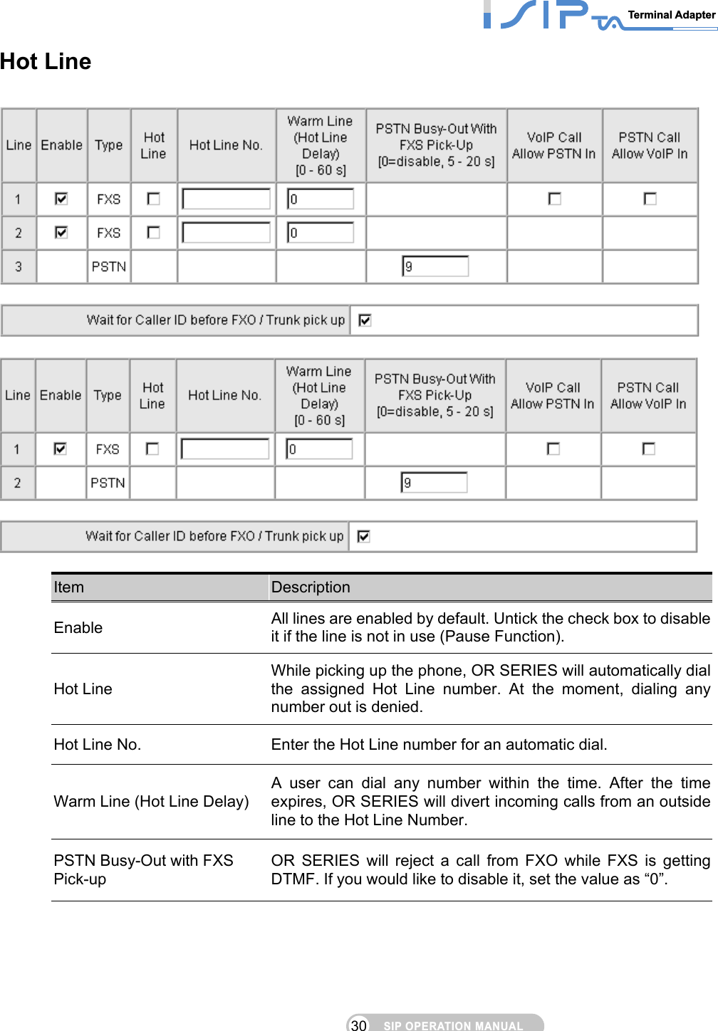 SIP OPERATION MANUALTerminal Adapter 30 Hot Line      Item  Description Enable All lines are enabled by default. Untick the check box to disable it if the line is not in use (Pause Function). Hot Line While picking up the phone, OR SERIES will automatically dial the assigned Hot Line number. At the moment, dialing any number out is denied. Hot Line No.  Enter the Hot Line number for an automatic dial. Warm Line (Hot Line Delay) A user can dial any number within the time. After the time expires, OR SERIES will divert incoming calls from an outside line to the Hot Line Number. PSTN Busy-Out with FXS Pick-up OR SERIES will reject a call from FXO while FXS is getting DTMF. If you would like to disable it, set the value as “0”. 