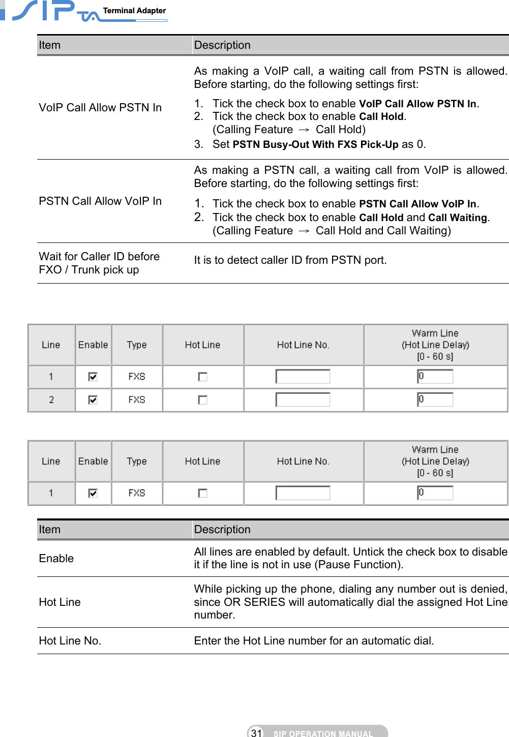 SIP OPERATION MANUALTerminal Adapter                                                                                31Item  Description VoIP Call Allow PSTN In As making a VoIP call, a waiting call from PSTN is allowed. Before starting, do the following settings first: 1.  Tick the check box to enable VoIP Call Allow PSTN In. 2.  Tick the check box to enable Call Hold.  (Calling Feature  → Call Hold) 3. Set PSTN Busy-Out With FXS Pick-Up as 0. PSTN Call Allow VoIP In As making a PSTN call, a waiting call from VoIP is allowed. Before starting, do the following settings first: 1.  Tick the check box to enable PSTN Call Allow VoIP In. 2.  Tick the check box to enable Call Hold and Call Waiting.  (Calling Feature  →  Call Hold and Call Waiting) Wait for Caller ID before   FXO / Trunk pick up  It is to detect caller ID from PSTN port.         Item  Description Enable All lines are enabled by default. Untick the check box to disable it if the line is not in use (Pause Function). Hot Line While picking up the phone, dialing any number out is denied, since OR SERIES will automatically dial the assigned Hot Line number. Hot Line No.  Enter the Hot Line number for an automatic dial. 