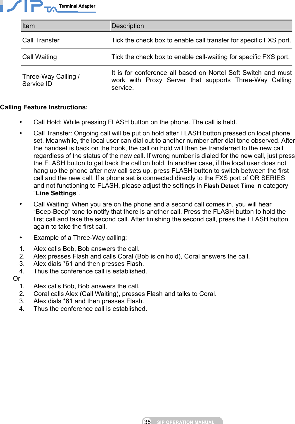 SIP OPERATION MANUALTerminal Adapter                                                                                35Item  Description Call Transfer  Tick the check box to enable call transfer for specific FXS port.Call Waiting  Tick the check box to enable call-waiting for specific FXS port.Three-Way Calling / Service ID It is for conference all based on Nortel Soft Switch and must work with Proxy Server that supports Three-Way Calling service.   Calling Feature Instructions:    Call Hold: While pressing FLASH button on the phone. The call is held.   Call Transfer: Ongoing call will be put on hold after FLASH button pressed on local phone set. Meanwhile, the local user can dial out to another number after dial tone observed. After the handset is back on the hook, the call on hold will then be transferred to the new call regardless of the status of the new call. If wrong number is dialed for the new call, just press the FLASH button to get back the call on hold. In another case, if the local user does not hang up the phone after new call sets up, press FLASH button to switch between the first call and the new call. If a phone set is connected directly to the FXS port of OR SERIES and not functioning to FLASH, please adjust the settings in Flash Detect Time in category “Line Settings”.   Call Waiting: When you are on the phone and a second call comes in, you will hear “Beep-Beep” tone to notify that there is another call. Press the FLASH button to hold the first call and take the second call. After finishing the second call, press the FLASH button again to take the first call.   Example of a Three-Way calling:   1.  Alex calls Bob, Bob answers the call. 2.  Alex presses Flash and calls Coral (Bob is on hold), Coral answers the call.   3.  Alex dials *61 and then presses Flash.   4.  Thus the conference call is established. Or 1.  Alex calls Bob, Bob answers the call. 2.  Coral calls Alex (Call Waiting), presses Flash and talks to Coral. 3.  Alex dials *61 and then presses Flash. 4.  Thus the conference call is established.    