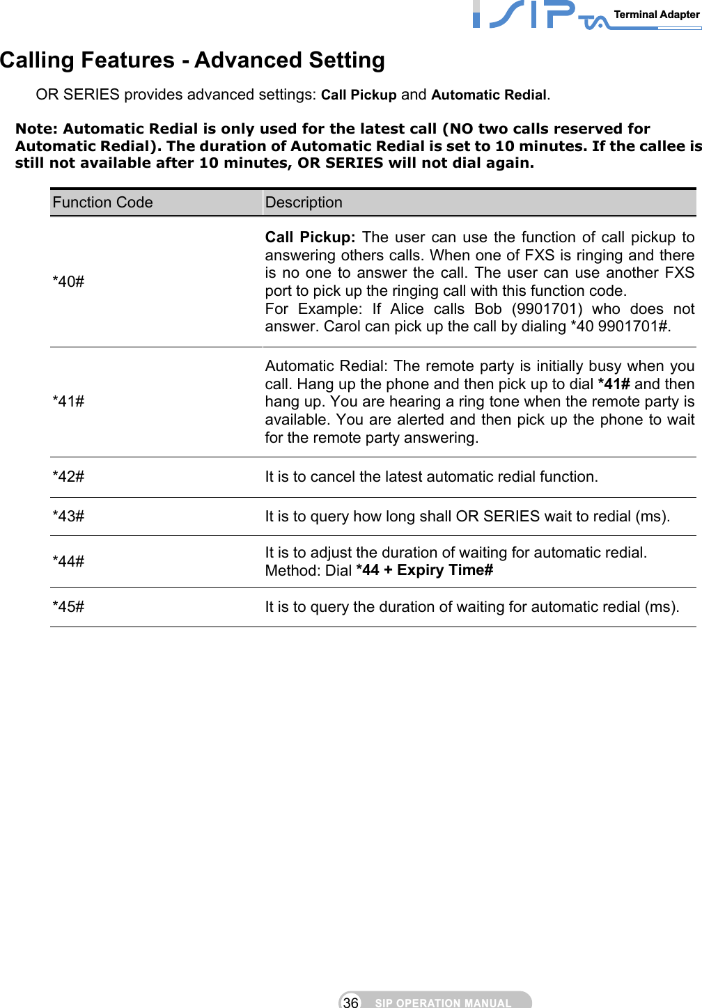 SIP OPERATION MANUALTerminal Adapter 36 Calling Features - Advanced Setting OR SERIES provides advanced settings: Call Pickup and Automatic Redial.  Note: Automatic Redial is only used for the latest call (NO two calls reserved for Automatic Redial). The duration of Automatic Redial is set to 10 minutes. If the callee is still not available after 10 minutes, OR SERIES will not dial again.  Function Code  Description *40# Call Pickup: The user can use the function of call pickup to answering others calls. When one of FXS is ringing and there is no one to answer the call. The user can use another FXS port to pick up the ringing call with this function code. For Example: If Alice calls Bob (9901701) who does not answer. Carol can pick up the call by dialing *40 9901701#. *41# Automatic Redial: The remote party is initially busy when you call. Hang up the phone and then pick up to dial *41# and then hang up. You are hearing a ring tone when the remote party is available. You are alerted and then pick up the phone to wait for the remote party answering. *42#  It is to cancel the latest automatic redial function. *43#  It is to query how long shall OR SERIES wait to redial (ms). *44#  It is to adjust the duration of waiting for automatic redial. Method: Dial *44 + Expiry Time# *45#  It is to query the duration of waiting for automatic redial (ms). 