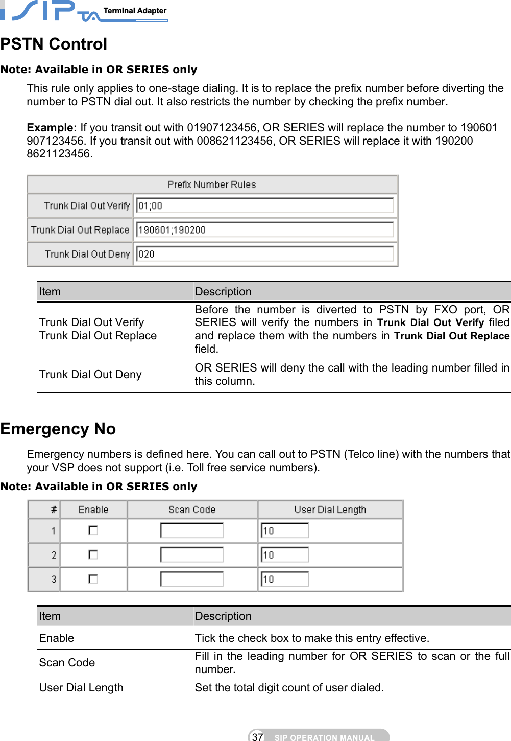 SIP OPERATION MANUALTerminal Adapter                                                                                37PSTN Control Note: Available in OR SERIES only This rule only applies to one-stage dialing. It is to replace the prefix number before diverting the number to PSTN dial out. It also restricts the number by checking the prefix number.    Example: If you transit out with 01907123456, OR SERIES will replace the number to 190601 907123456. If you transit out with 008621123456, OR SERIES will replace it with 190200 8621123456.      Item  Description Trunk Dial Out Verify Trunk Dial Out Replace Before the number is diverted to PSTN by FXO port, OR SERIES will verify the numbers in Trunk Dial Out Verify filed and replace them with the numbers in Trunk Dial Out Replacefield. Trunk Dial Out Deny  OR SERIES will deny the call with the leading number filled in this column.   Emergency No Emergency numbers is defined here. You can call out to PSTN (Telco line) with the numbers that your VSP does not support (i.e. Toll free service numbers). Note: Available in OR SERIES only   Item  Description Enable  Tick the check box to make this entry effective. Scan Code  Fill in the leading number for OR SERIES to scan or the full number. User Dial Length  Set the total digit count of user dialed.    