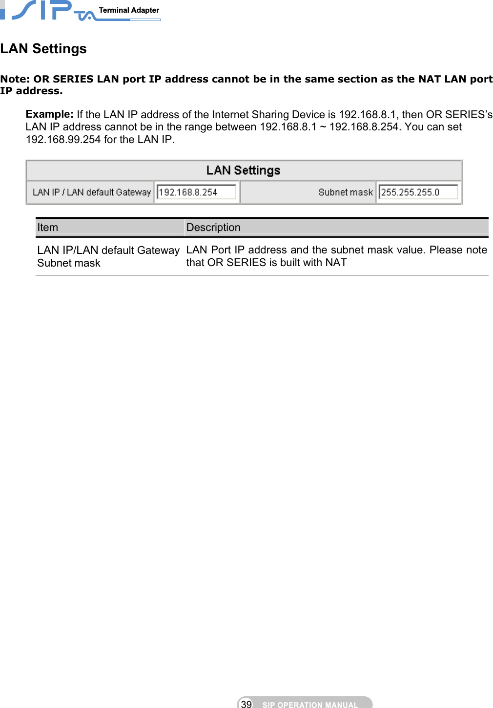 SIP OPERATION MANUALTerminal Adapter                                                                                39LAN Settings Note: OR SERIES LAN port IP address cannot be in the same section as the NAT LAN port IP address.  Example: If the LAN IP address of the Internet Sharing Device is 192.168.8.1, then OR SERIES’s LAN IP address cannot be in the range between 192.168.8.1 ~ 192.168.8.254. You can set 192.168.99.254 for the LAN IP.    Item  Description LAN IP/LAN default Gateway Subnet mask LAN Port IP address and the subnet mask value. Please note that OR SERIES is built with NAT  