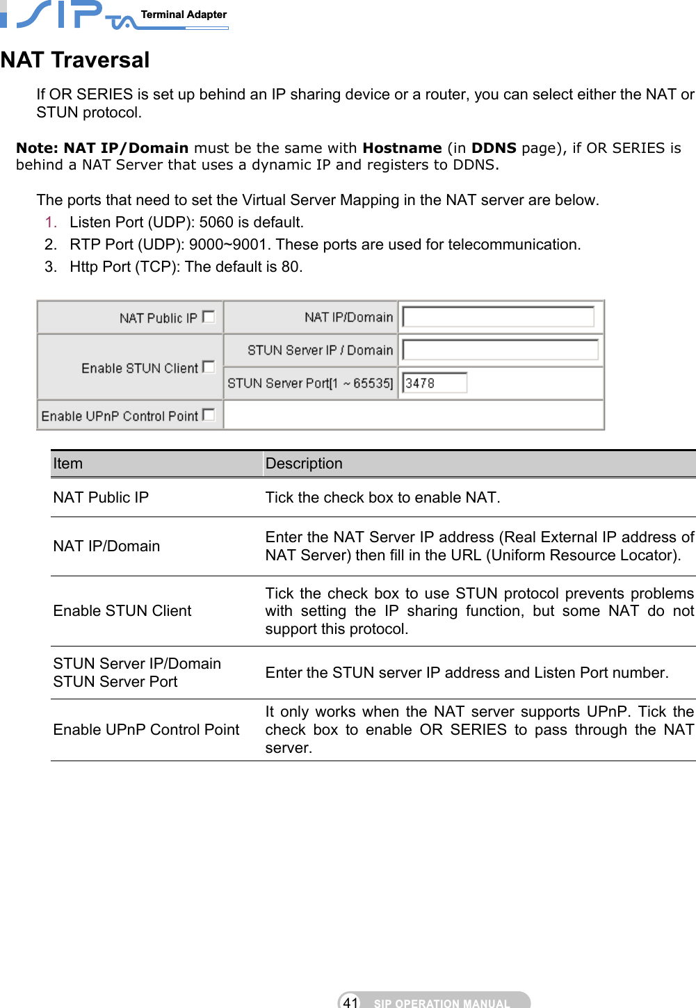 SIP OPERATION MANUALTerminal Adapter                                                                                41NAT Traversal If OR SERIES is set up behind an IP sharing device or a router, you can select either the NAT or STUN protocol.  Note: NAT IP/Domain must be the same with Hostname (in DDNS page), if OR SERIES is behind a NAT Server that uses a dynamic IP and registers to DDNS.  The ports that need to set the Virtual Server Mapping in the NAT server are below. 1.  Listen Port (UDP): 5060 is default. 2.  RTP Port (UDP): 9000~9001. These ports are used for telecommunication. 3.  Http Port (TCP): The default is 80.    Item  Description NAT Public IP  Tick the check box to enable NAT. NAT IP/Domain  Enter the NAT Server IP address (Real External IP address of NAT Server) then fill in the URL (Uniform Resource Locator). Enable STUN Client Tick the check box to use STUN protocol prevents problems with setting the IP sharing function, but some NAT do not support this protocol. STUN Server IP/Domain STUN Server Port  Enter the STUN server IP address and Listen Port number.   Enable UPnP Control Point It only works when the NAT server supports UPnP. Tick the check box to enable OR SERIES to pass through the NAT server.     