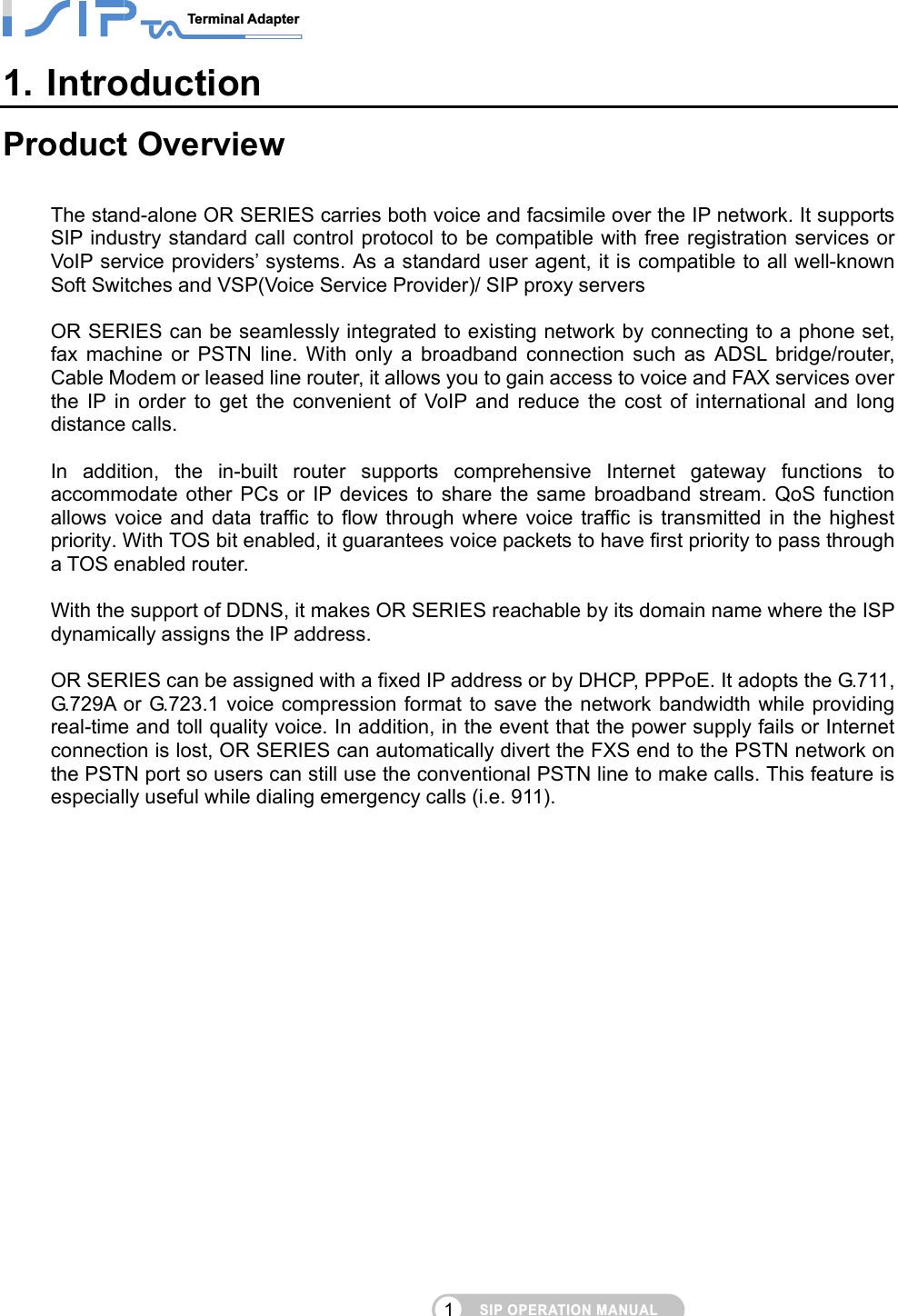 SIP OPERATION MANUALTerminal Adapter                                                                               11. Introduction Product Overview  The stand-alone OR SERIES carries both voice and facsimile over the IP network. It supports SIP industry standard call control protocol to be compatible with free registration services or VoIP service providers’ systems. As a standard user agent, it is compatible to all well-known Soft Switches and VSP(Voice Service Provider)/ SIP proxy servers    OR SERIES can be seamlessly integrated to existing network by connecting to a phone set, fax machine or PSTN line. With only a broadband connection such as ADSL bridge/router, Cable Modem or leased line router, it allows you to gain access to voice and FAX services over the IP in order to get the convenient of VoIP and reduce the cost of international and long distance calls.                                          In addition, the in-built router supports comprehensive Internet gateway functions to accommodate other PCs or IP devices to share the same broadband stream. QoS function allows voice and data traffic to flow through where voice traffic is transmitted in the highest priority. With TOS bit enabled, it guarantees voice packets to have first priority to pass through a TOS enabled router.  With the support of DDNS, it makes OR SERIES reachable by its domain name where the ISP dynamically assigns the IP address.    OR SERIES can be assigned with a fixed IP address or by DHCP, PPPoE. It adopts the G.711, G.729A or G.723.1 voice compression format to save the network bandwidth while providing real-time and toll quality voice. In addition, in the event that the power supply fails or Internet connection is lost, OR SERIES can automatically divert the FXS end to the PSTN network on the PSTN port so users can still use the conventional PSTN line to make calls. This feature is especially useful while dialing emergency calls (i.e. 911).  
