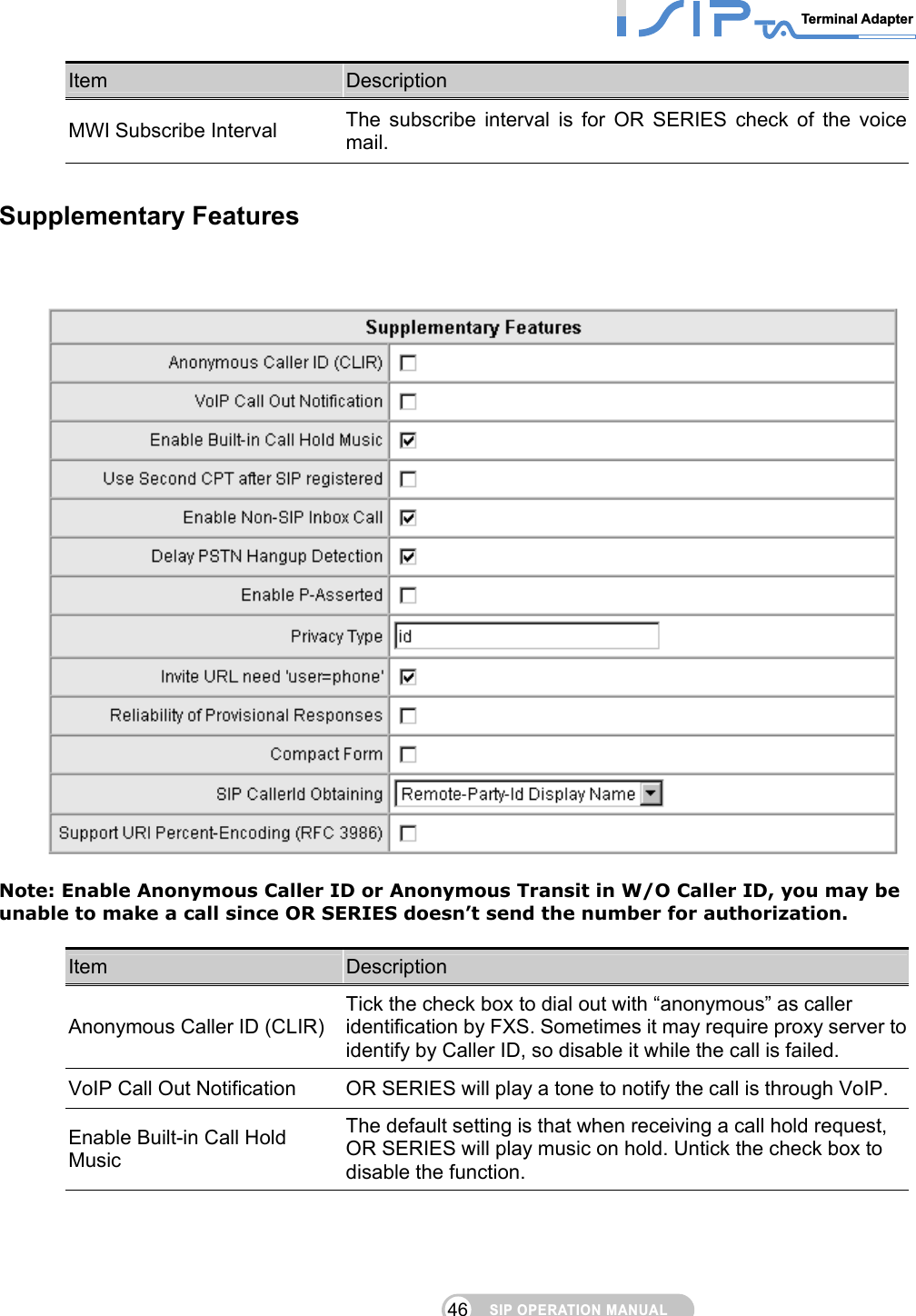 SIP OPERATION MANUALTerminal Adapter 46 Item  Description MWI Subscribe Interval  The subscribe interval is for OR SERIES check of the voice mail.  Supplementary Features     Note: Enable Anonymous Caller ID or Anonymous Transit in W/O Caller ID, you may be unable to make a call since OR SERIES doesn’t send the number for authorization.  Item  Description Anonymous Caller ID (CLIR) Tick the check box to dial out with “anonymous” as caller identification by FXS. Sometimes it may require proxy server to identify by Caller ID, so disable it while the call is failed.   VoIP Call Out Notification  OR SERIES will play a tone to notify the call is through VoIP. Enable Built-in Call Hold Music The default setting is that when receiving a call hold request, OR SERIES will play music on hold. Untick the check box to disable the function. 