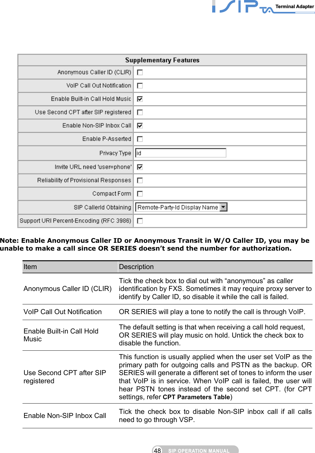 SIP OPERATION MANUALTerminal Adapter 48       Note: Enable Anonymous Caller ID or Anonymous Transit in W/O Caller ID, you may be unable to make a call since OR SERIES doesn’t send the number for authorization.  Item  Description Anonymous Caller ID (CLIR) Tick the check box to dial out with “anonymous” as caller identification by FXS. Sometimes it may require proxy server to identify by Caller ID, so disable it while the call is failed.   VoIP Call Out Notification  OR SERIES will play a tone to notify the call is through VoIP. Enable Built-in Call Hold Music The default setting is that when receiving a call hold request, OR SERIES will play music on hold. Untick the check box to disable the function. Use Second CPT after SIP registered This function is usually applied when the user set VoIP as the primary path for outgoing calls and PSTN as the backup. OR SERIES will generate a different set of tones to inform the user that VoIP is in service. When VoIP call is failed, the user will hear PSTN tones instead of the second set CPT. (for CPT settings, refer CPT Parameters Table) Enable Non-SIP Inbox Call  Tick the check box to disable Non-SIP inbox call if all calls need to go through VSP. 