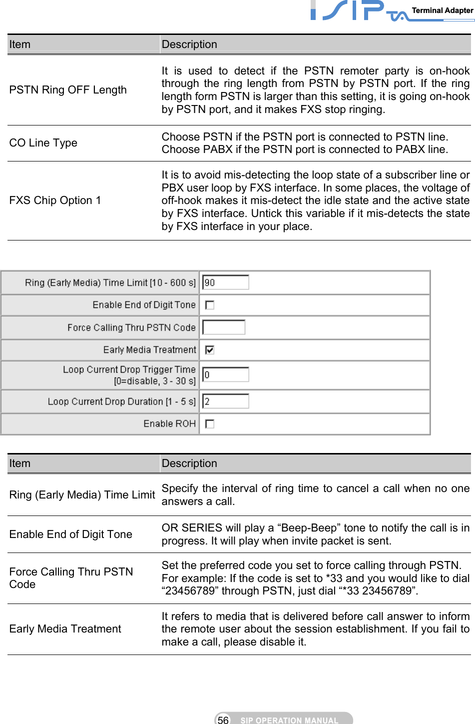 SIP OPERATION MANUALTerminal Adapter 56 Item  Description PSTN Ring OFF Length It is used to detect if the PSTN remoter party is on-hook through the ring length from PSTN by PSTN port. If the ring length form PSTN is larger than this setting, it is going on-hook by PSTN port, and it makes FXS stop ringing. CO Line Type  Choose PSTN if the PSTN port is connected to PSTN line. Choose PABX if the PSTN port is connected to PABX line. FXS Chip Option 1 It is to avoid mis-detecting the loop state of a subscriber line or PBX user loop by FXS interface. In some places, the voltage of off-hook makes it mis-detect the idle state and the active state by FXS interface. Untick this variable if it mis-detects the state by FXS interface in your place.     Item  Description Ring (Early Media) Time Limit  Specify the interval of ring time to cancel a call when no one answers a call. Enable End of Digit Tone  OR SERIES will play a “Beep-Beep” tone to notify the call is in progress. It will play when invite packet is sent. Force Calling Thru PSTN Code Set the preferred code you set to force calling through PSTN.   For example: If the code is set to *33 and you would like to dial “23456789” through PSTN, just dial “*33 23456789”. Early Media Treatment It refers to media that is delivered before call answer to inform the remote user about the session establishment. If you fail to make a call, please disable it. 