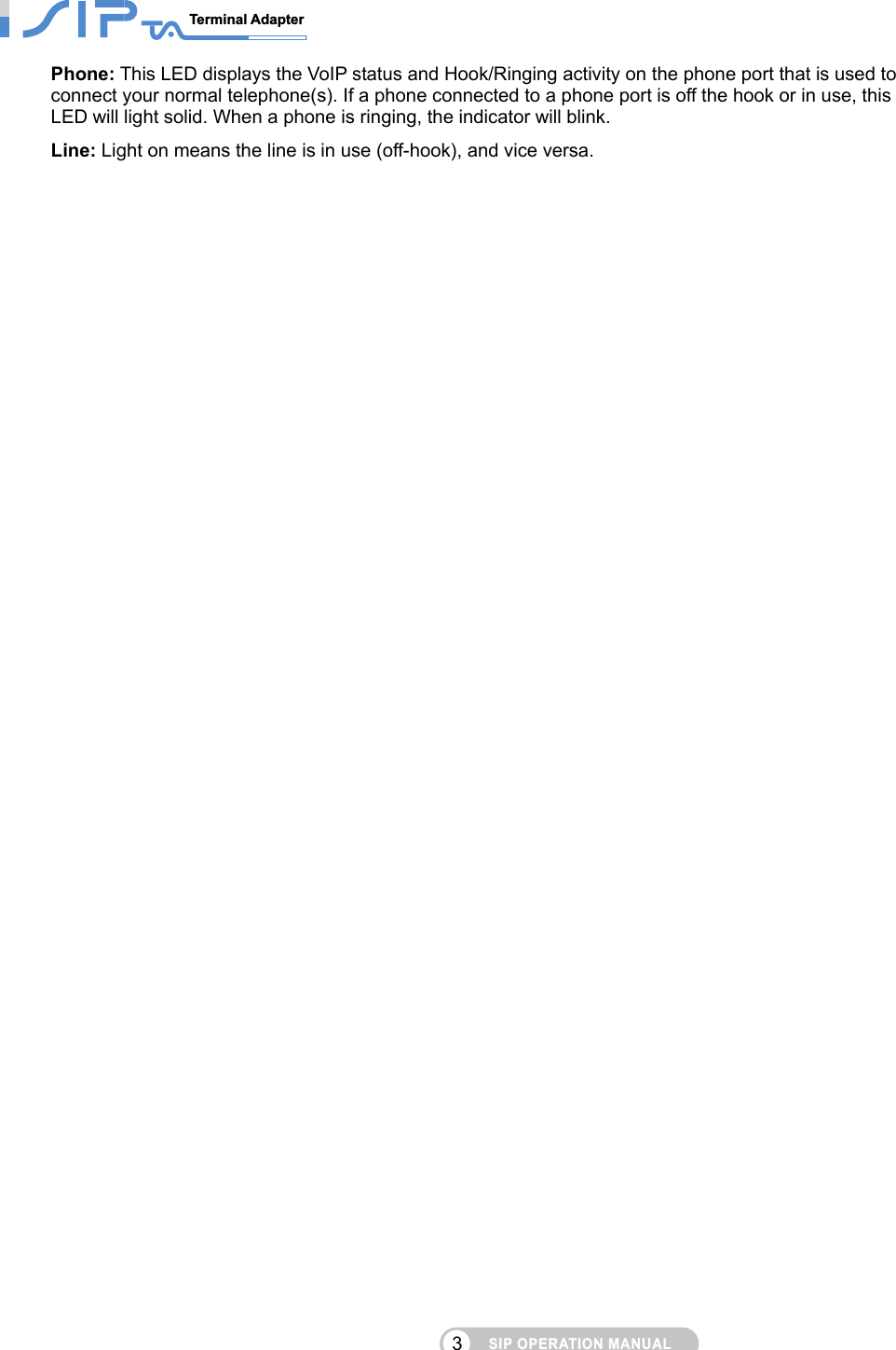 SIP OPERATION MANUALTerminal Adapter                                                                               3Phone: This LED displays the VoIP status and Hook/Ringing activity on the phone port that is used to connect your normal telephone(s). If a phone connected to a phone port is off the hook or in use, this LED will light solid. When a phone is ringing, the indicator will blink. Line: Light on means the line is in use (off-hook), and vice versa.   