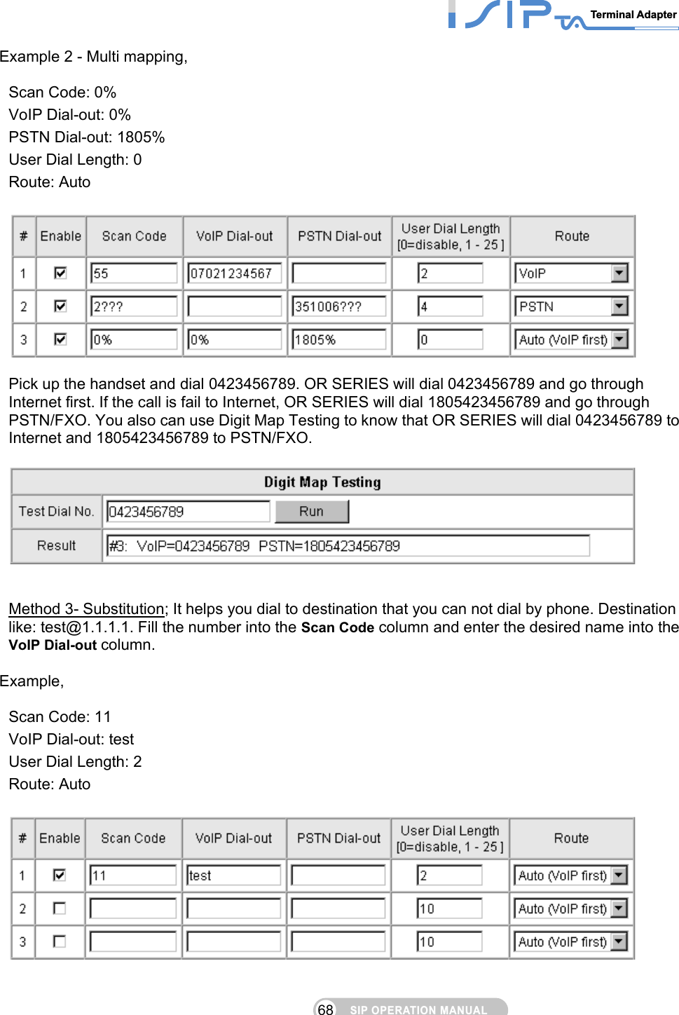 SIP OPERATION MANUALTerminal Adapter 68 Example 2 - Multi mapping,    Scan Code: 0% VoIP Dial-out: 0% PSTN Dial-out: 1805% User Dial Length: 0 Route: Auto      Pick up the handset and dial 0423456789. OR SERIES will dial 0423456789 and go through Internet first. If the call is fail to Internet, OR SERIES will dial 1805423456789 and go through PSTN/FXO. You also can use Digit Map Testing to know that OR SERIES will dial 0423456789 to Internet and 1805423456789 to PSTN/FXO.     Method 3- Substitution; It helps you dial to destination that you can not dial by phone. Destination like: test@1.1.1.1. Fill the number into the Scan Code column and enter the desired name into the VoIP Dial-out column.   Example,  Scan Code: 11 VoIP Dial-out: test User Dial Length: 2 Route: Auto      