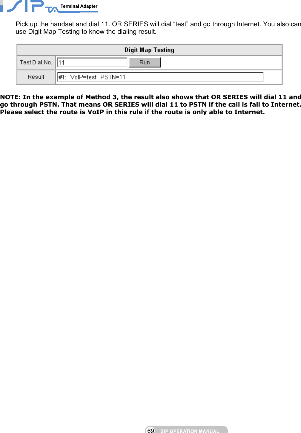 SIP OPERATION MANUALTerminal Adapter                                                                                69Pick up the handset and dial 11. OR SERIES will dial “test” and go through Internet. You also can use Digit Map Testing to know the dialing result.      NOTE: In the example of Method 3, the result also shows that OR SERIES will dial 11 and go through PSTN. That means OR SERIES will dial 11 to PSTN if the call is fail to Internet. Please select the route is VoIP in this rule if the route is only able to Internet.    