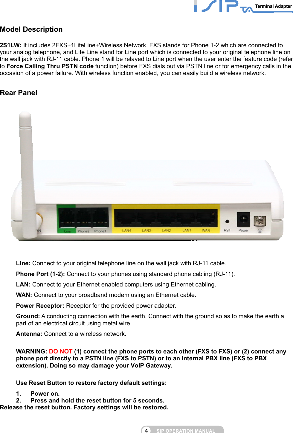 SIP OPERATION MANUALTerminal Adapter 4 Model Description 2S1LW: It includes 2FXS+1LifeLine+Wireless Network. FXS stands for Phone 1-2 which are connected to your analog telephone, and Life Line stand for Line port which is connected to your original telephone line on the wall jack with RJ-11 cable. Phone 1 will be relayed to Line port when the user enter the feature code (refer to Force Calling Thru PSTN code function) before FXS dials out via PSTN line or for emergency calls in the occasion of a power failure. With wireless function enabled, you can easily build a wireless network.  Rear Panel  Line: Connect to your original telephone line on the wall jack with RJ-11 cable.   Phone Port (1-2): Connect to your phones using standard phone cabling (RJ-11). LAN: Connect to your Ethernet enabled computers using Ethernet cabling. WAN: Connect to your broadband modem using an Ethernet cable. Power Receptor: Receptor for the provided power adapter. Ground: A conducting connection with the earth. Connect with the ground so as to make the earth a part of an electrical circuit using metal wire. Antenna: Connect to a wireless network.  WARNING: DO NOT (1) connect the phone ports to each other (FXS to FXS) or (2) connect any phone port directly to a PSTN line (FXS to PSTN) or to an internal PBX line (FXS to PBX extension). Doing so may damage your VoIP Gateway.  Use Reset Button to restore factory default settings: 1. Power on. 2.  Press and hold the reset button for 5 seconds. Release the reset button. Factory settings will be restored. 