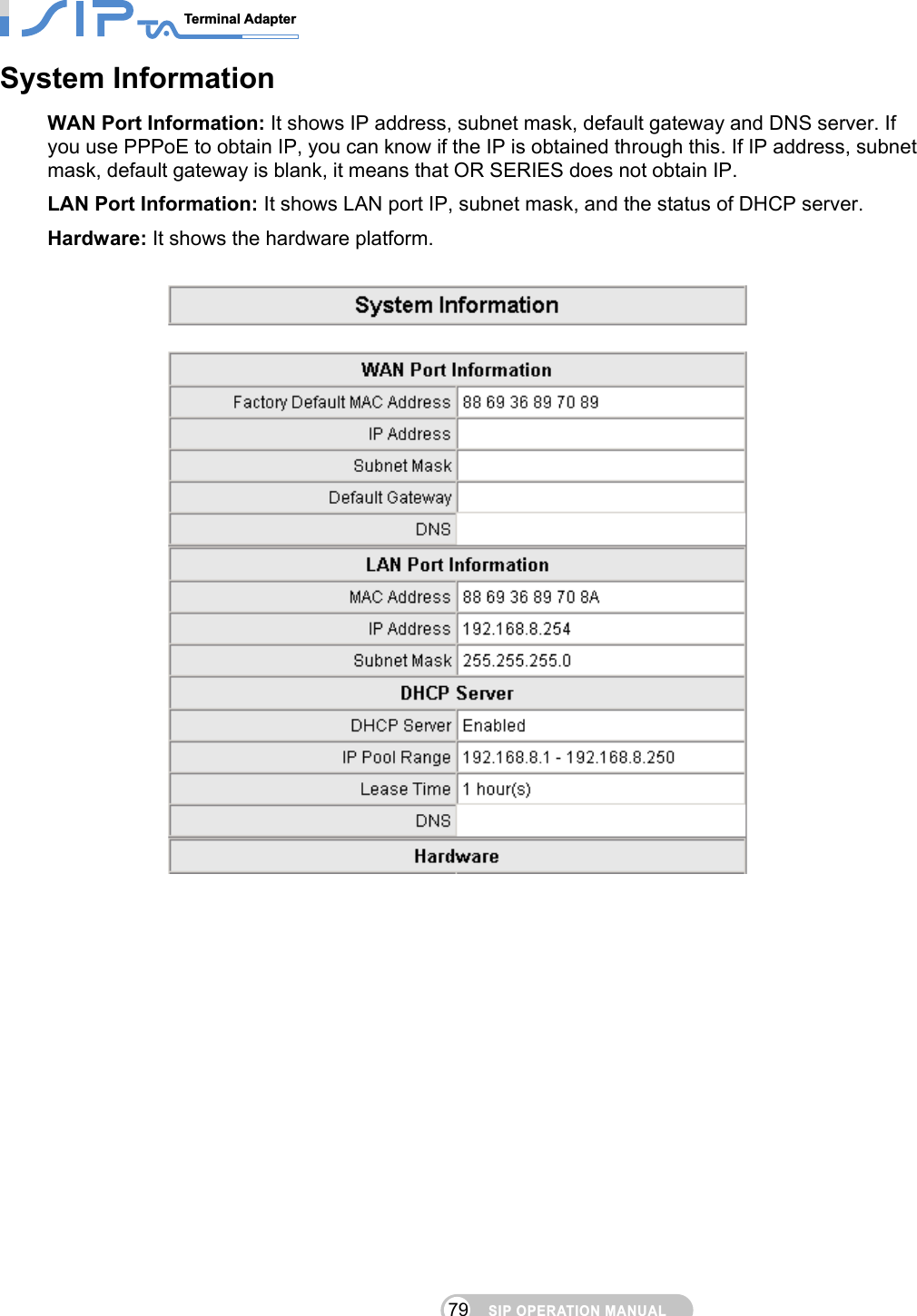 SIP OPERATION MANUALTerminal Adapter                                                                                79System Information WAN Port Information: It shows IP address, subnet mask, default gateway and DNS server. If you use PPPoE to obtain IP, you can know if the IP is obtained through this. If IP address, subnet mask, default gateway is blank, it means that OR SERIES does not obtain IP. LAN Port Information: It shows LAN port IP, subnet mask, and the status of DHCP server. Hardware: It shows the hardware platform.     