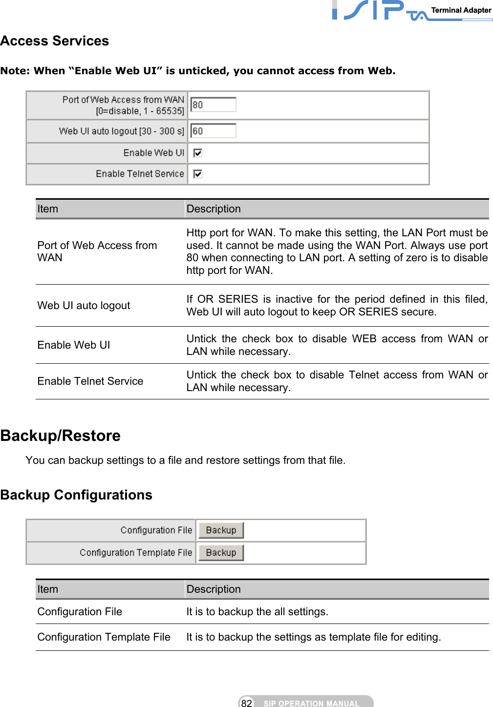 SIP OPERATION MANUALTerminal Adapter 82 Access Services Note: When “Enable Web UI” is unticked, you cannot access from Web.    Item  Description Port of Web Access from WAN Http port for WAN. To make this setting, the LAN Port must be used. It cannot be made using the WAN Port. Always use port 80 when connecting to LAN port. A setting of zero is to disable http port for WAN. Web UI auto logout  If OR SERIES is inactive for the period defined in this filed, Web UI will auto logout to keep OR SERIES secure. Enable Web UI  Untick the check box to disable WEB access from WAN or LAN while necessary. Enable Telnet Service  Untick the check box to disable Telnet access from WAN or LAN while necessary.  Backup/Restore You can backup settings to a file and restore settings from that file.  Backup Configurations   Item  Description Configuration File  It is to backup the all settings. Configuration Template File  It is to backup the settings as template file for editing.  