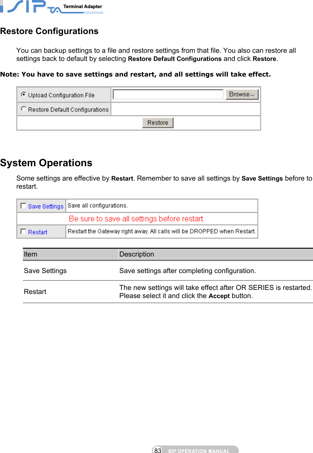 SIP OPERATION MANUALTerminal Adapter                                                                                83Restore Configurations You can backup settings to a file and restore settings from that file. You also can restore all settings back to default by selecting Restore Default Configurations and click Restore.  Note: You have to save settings and restart, and all settings will take effect.     System Operations Some settings are effective by Restart. Remember to save all settings by Save Settings before to restart.    Item  Description Save Settings  Save settings after completing configuration.   Restart  The new settings will take effect after OR SERIES is restarted. Please select it and click the Accept button.  