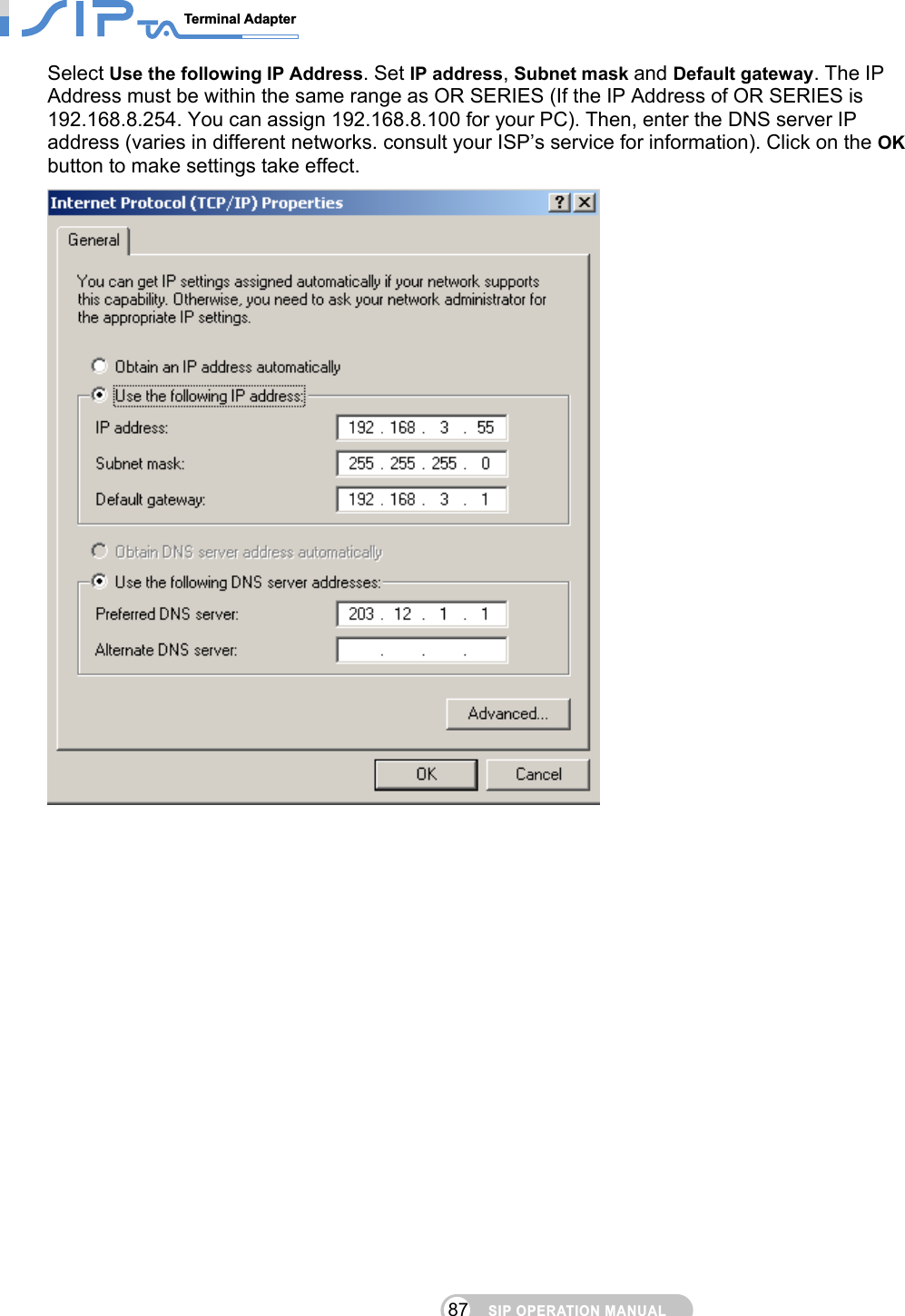 SIP OPERATION MANUALTerminal Adapter                                                                                87Select Use the following IP Address. Set IP address, Subnet mask and Default gateway. The IP Address must be within the same range as OR SERIES (If the IP Address of OR SERIES is 192.168.8.254. You can assign 192.168.8.100 for your PC). Then, enter the DNS server IP address (varies in different networks. consult your ISP’s service for information). Click on the OK button to make settings take effect.   