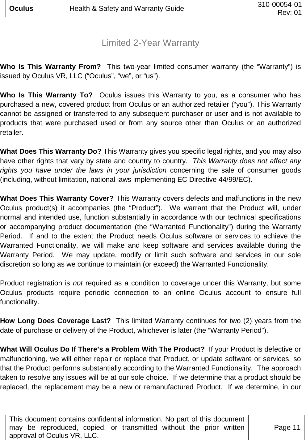  Oculus Health &amp; Safety and Warranty Guide 310-00054-01  Rev: 01   This document contains confidential information. No part of this document may be reproduced, copied, or transmitted without the prior written approval of Oculus VR, LLC. Page 11   Limited 2-Year Warranty  Who Is This Warranty From?  This two-year limited consumer warranty (the “Warranty”) is issued by Oculus VR, LLC (“Oculus”, “we”, or “us”).   Who Is This Warranty To?  Oculus issues this Warranty to you, as a consumer who has purchased a new, covered product from Oculus or an authorized retailer (“you”). This Warranty cannot be assigned or transferred to any subsequent purchaser or user and is not available to products that were purchased used or from any source other than Oculus or an authorized retailer. What Does This Warranty Do? This Warranty gives you specific legal rights, and you may also have other rights that vary by state and country to country.  This Warranty does not affect any rights you have under the laws in your jurisdiction concerning the sale of consumer goods (including, without limitation, national laws implementing EC Directive 44/99/EC). What Does This Warranty Cover? This Warranty covers defects and malfunctions in the new Oculus product(s) it accompanies (the “Product”).  We warrant that the Product will, under normal and intended use, function substantially in accordance with our technical specifications or accompanying product documentation (the “Warranted Functionality”) during the Warranty Period.  If and to the extent the Product needs Oculus software or services to achieve the Warranted Functionality, we will make and keep software and services available during the Warranty Period.  We may update, modify or limit such software and services in our sole discretion so long as we continue to maintain (or exceed) the Warranted Functionality. Product registration is not required as a condition to coverage under this Warranty, but some Oculus products require periodic connection to an online Oculus account to ensure full functionality.   How Long Does Coverage Last?  This limited Warranty continues for two (2) years from the date of purchase or delivery of the Product, whichever is later (the “Warranty Period”).  What Will Oculus Do If There’s a Problem With The Product?  If your Product is defective or malfunctioning, we will either repair or replace that Product, or update software or services, so that the Product performs substantially according to the Warranted Functionality.  The approach taken to resolve any issues will be at our sole choice.  If we determine that a product should be replaced, the replacement may be a new or remanufactured Product.  If we determine, in our 