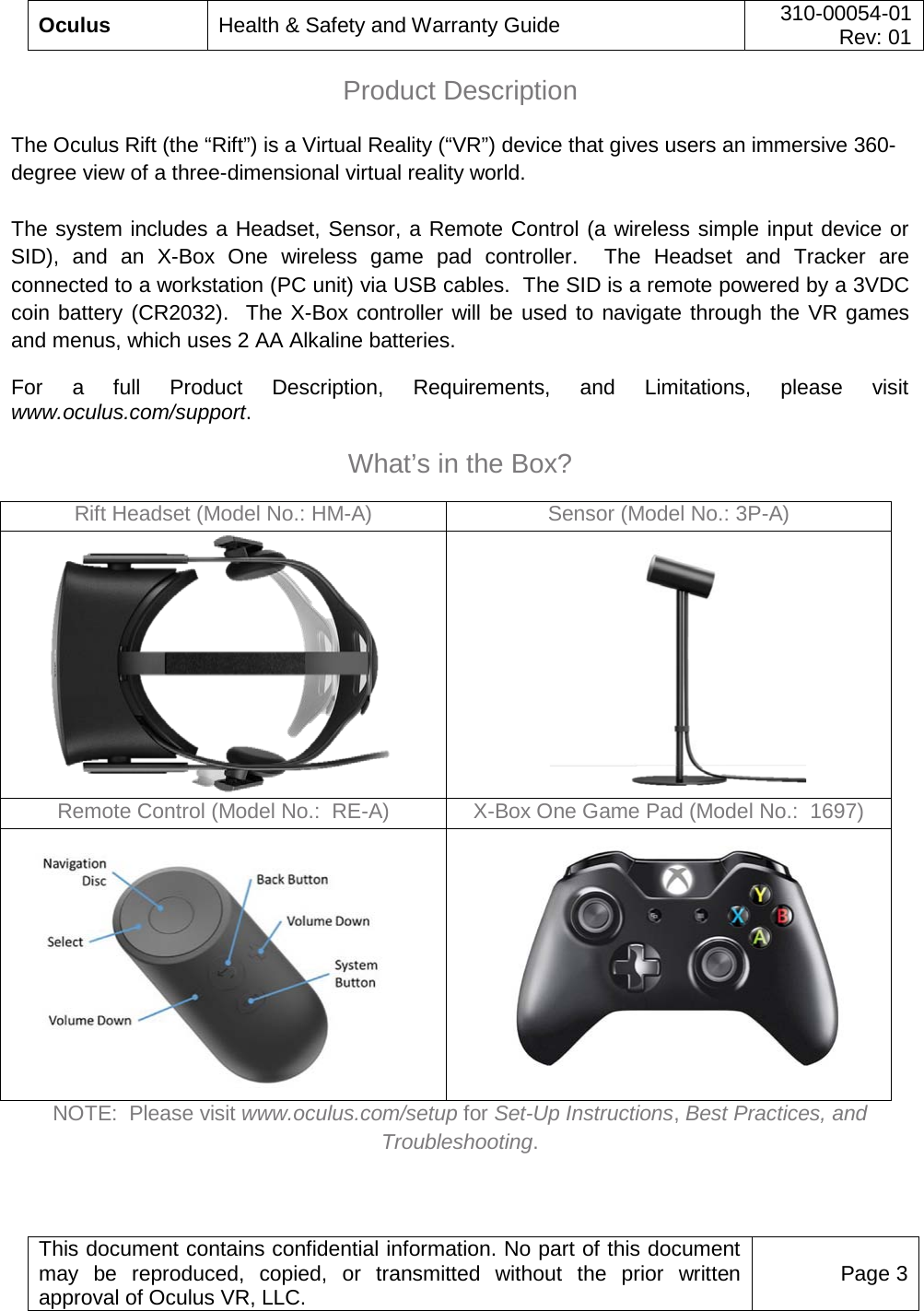  Oculus Health &amp; Safety and Warranty Guide 310-00054-01  Rev: 01   This document contains confidential information. No part of this document may be reproduced, copied, or transmitted without the prior written approval of Oculus VR, LLC. Page 3  Product Description  The Oculus Rift (the “Rift”) is a Virtual Reality (“VR”) device that gives users an immersive 360-degree view of a three-dimensional virtual reality world.    The system includes a Headset, Sensor, a Remote Control (a wireless simple input device or SID),  and an X-Box One wireless game pad controller.  The  Headset and Tracker are connected to a workstation (PC unit) via USB cables.  The SID is a remote powered by a 3VDC coin battery (CR2032).  The X-Box controller will be used to navigate through the VR games and menus, which uses 2 AA Alkaline batteries. For a full Product Description, Requirements, and Limitations, please visit www.oculus.com/support.  What’s in the Box?  Rift Headset (Model No.: HM-A) Sensor (Model No.: 3P-A)        Remote Control (Model No.:  RE-A) X-Box One Game Pad (Model No.:  1697)        NOTE:  Please visit www.oculus.com/setup for Set-Up Instructions, Best Practices, and Troubleshooting.  