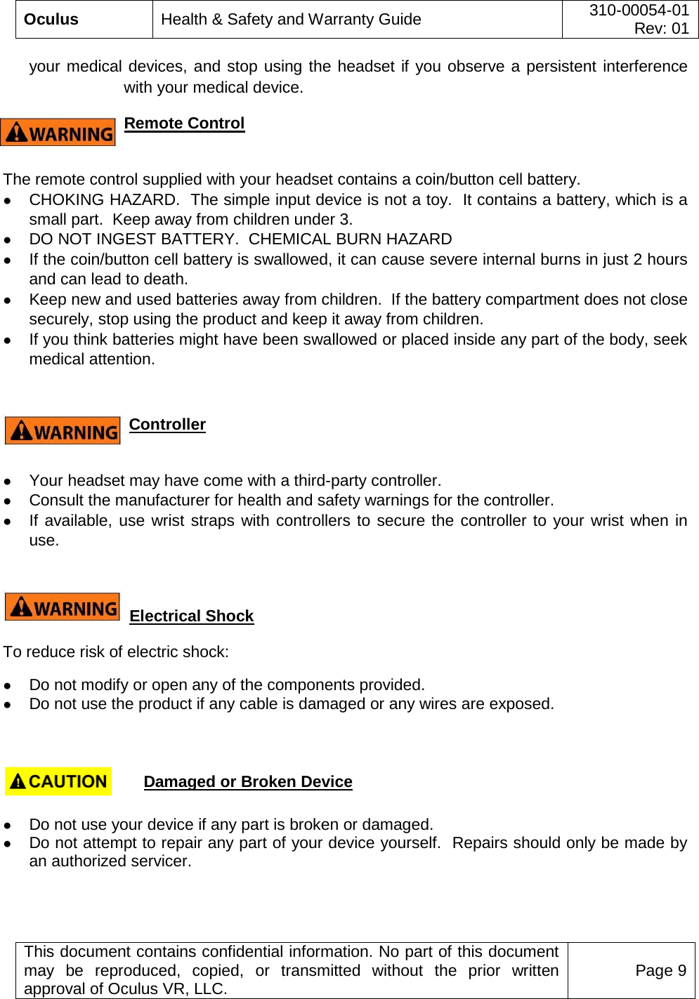  Oculus Health &amp; Safety and Warranty Guide 310-00054-01  Rev: 01   This document contains confidential information. No part of this document may be reproduced, copied, or transmitted without the prior written approval of Oculus VR, LLC. Page 9  your medical devices, and stop using the headset if you observe a persistent interference with your medical device. Remote Control    The remote control supplied with your headset contains a coin/button cell battery. ● CHOKING HAZARD.  The simple input device is not a toy.  It contains a battery, which is a small part.  Keep away from children under 3. ● DO NOT INGEST BATTERY.  CHEMICAL BURN HAZARD  ● If the coin/button cell battery is swallowed, it can cause severe internal burns in just 2 hours and can lead to death. ● Keep new and used batteries away from children.  If the battery compartment does not close securely, stop using the product and keep it away from children. ● If you think batteries might have been swallowed or placed inside any part of the body, seek medical attention.    Controller  ● Your headset may have come with a third-party controller.   ● Consult the manufacturer for health and safety warnings for the controller. ● If available, use wrist straps with controllers to secure the controller to your wrist when in use.   Electrical Shock   To reduce risk of electric shock: ● Do not modify or open any of the components provided. ● Do not use the product if any cable is damaged or any wires are exposed.                                             Damaged or Broken Device  ● Do not use your device if any part is broken or damaged. ● Do not attempt to repair any part of your device yourself.  Repairs should only be made by an authorized servicer.  