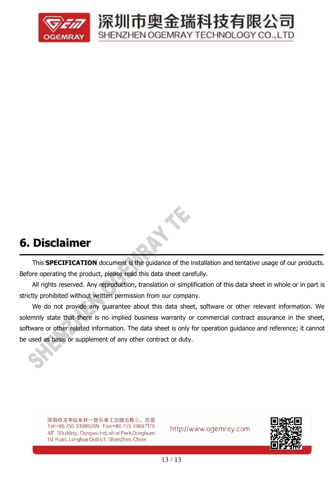 13 / 136.6. DisclaimerDisclaimerThis SPECIFICATION document is the guidance of the installation and tentative usage of our products.Before operating the product, please read this data sheet carefully.All rights reserved. Any reproduction, translation or simplification of this data sheet in whole or in part isstrictly prohibited without written permission from our company.We do not provide any guarantee about this data sheet, software or other relevant information. Wesolemnly state that there is no implied business warranty or commercial contract assurance in the sheet,software or other related information. The data sheet is only for operation guidance and reference; it cannotbe used as basis or supplement of any other contract or duty.