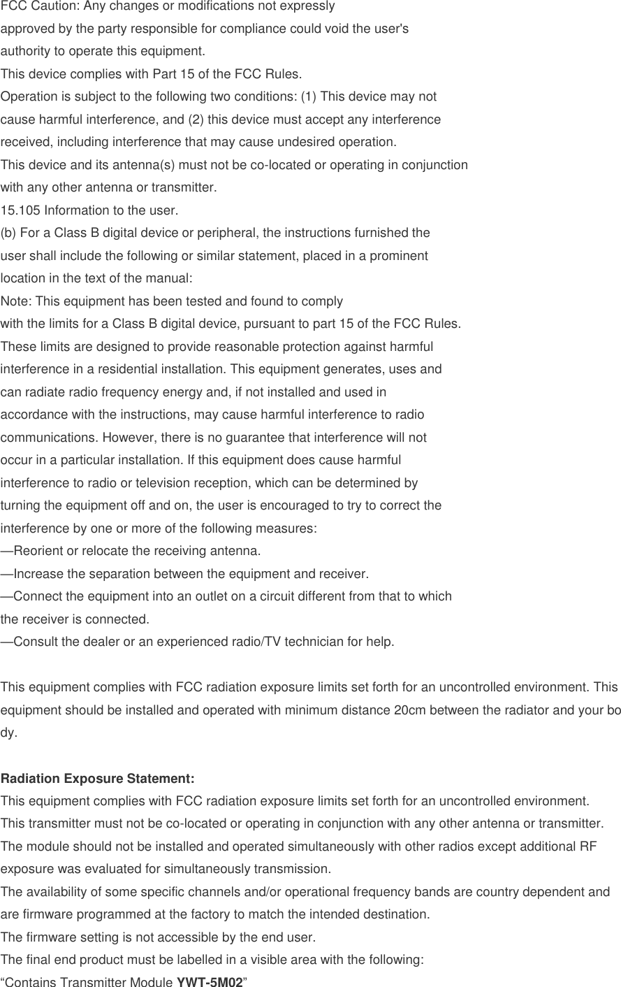 FCC Caution: Any changes or modifications not expressly approved by the party responsible for compliance could void the user's authority to operate this equipment. This device complies with Part 15 of the FCC Rules. Operation is subject to the following two conditions: (1) This device may not cause harmful interference, and (2) this device must accept any interference received, including interference that may cause undesired operation. This device and its antenna(s) must not be co-located or operating in conjunction with any other antenna or transmitter. 15.105 Information to the user. (b)For a Class B digital device or peripheral, the instructions furnished theuser shall include the following or similar statement, placed in a prominentlocation in the text of the manual:Note: This equipment has been tested and found to complywith the limits for a Class B digital device, pursuant to part 15 of the FCC Rules.These limits are designed to provide reasonable protection against harmfulinterference in a residential installation. This equipment generates, uses andcan radiate radio frequency energy and, if not installed and used inaccordance with the instructions, may cause harmful interference to radiocommunications. However, there is no guarantee that interference will notoccur in a particular installation. If this equipment does cause harmfulinterference to radio or television reception, which can be determined byturning the equipment off and on, the user is encouraged to try to correct theinterference by one or more of the following measures:&mdash;Reorient or relocate the receiving antenna.&mdash;Increase the separation between the equipment and receiver.&mdash;Connect the equipment into an outlet on a circuit different from that to whichthe receiver is connected.&mdash;Consult the dealer or an experienced radio/TV technician for help.This equipment complies with FCC radiation exposure limits set forth for an uncontrolled environment. This equipment should be installed and operated with minimum distance 20cm between the radiator and your body. Radiation Exposure Statement: This equipment complies with FCC radiation exposure limits set forth for an uncontrolled environment. This transmitter must not be co-located or operating in conjunction with any other antenna or transmitter. The module should not be installed and operated simultaneously with other radios except additional RF exposure was evaluated for simultaneously transmission. The availability of some specific channels and/or operational frequency bands are country dependent and are firmware programmed at the factory to match the intended destination. The firmware setting is not accessible by the end user. The final end product must be labelled in a visible area with the following: &ldquo;Contains Transmitter Module YWT-5M02&rdquo; 