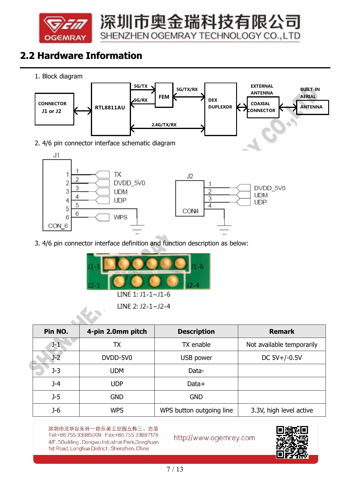 7 / 132.22.2 HardwareHardware InformationInformation1. Block diagramJ1 or J2CONNECTORFEMRTL8811AU5G/RX5G/TXDEX5G/TX/RXDUPLEXOR2.4G/TX/RXCOAXIALCONNECTORANTENNAEXTERNALAERIALBUILT-INANTENNA2. 4/6 pin connector interface schematic diagram3. 4/6 pin connector interface definition and function description as below:Pin NO.4-pin 2.0mm pitchDescriptionRemarkJ-1TXTX enableNot available temporarilyJ-2DVDD-5V0USB powerDC 5V+/-0.5VJ-3UDMData-J-4UDPData+J-5GNDGNDJ-6WPSWPS button outgoing line3.3V, high level active