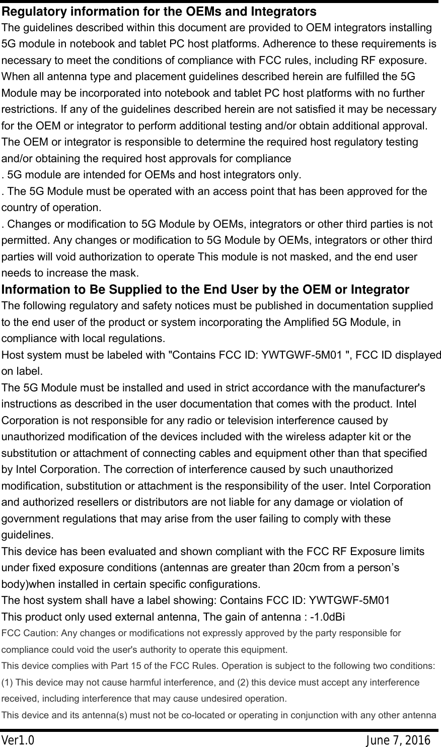 Ver1.0                                                     June 7, 2016 Regulatory information for the OEMs and Integrators The guidelines described within this document are provided to OEM integrators installing 5G module in notebook and tablet PC host platforms. Adherence to these requirements is necessary to meet the conditions of compliance with FCC rules, including RF exposure. When all antenna type and placement guidelines described herein are fulfilled the 5G Module may be incorporated into notebook and tablet PC host platforms with no further restrictions. If any of the guidelines described herein are not satisfied it may be necessary for the OEM or integrator to perform additional testing and/or obtain additional approval. The OEM or integrator is responsible to determine the required host regulatory testing and/or obtaining the required host approvals for compliance . 5G module are intended for OEMs and host integrators only. . The 5G Module must be operated with an access point that has been approved for the country of operation. . Changes or modification to 5G Module by OEMs, integrators or other third parties is not permitted. Any changes or modification to 5G Module by OEMs, integrators or other third parties will void authorization to operate This module is not masked, and the end user needs to increase the mask. Information to Be Supplied to the End User by the OEM or Integrator The following regulatory and safety notices must be published in documentation supplied to the end user of the product or system incorporating the Amplified 5G Module, in compliance with local regulations. Host system must be labeled with "Contains FCC ID: YWTGWF-5M01 ", FCC ID displayed on label. The 5G Module must be installed and used in strict accordance with the manufacturer's instructions as described in the user documentation that comes with the product. Intel Corporation is not responsible for any radio or television interference caused by unauthorized modification of the devices included with the wireless adapter kit or the substitution or attachment of connecting cables and equipment other than that specified by Intel Corporation. The correction of interference caused by such unauthorized modification, substitution or attachment is the responsibility of the user. Intel Corporation and authorized resellers or distributors are not liable for any damage or violation of government regulations that may arise from the user failing to comply with these guidelines. This device has been evaluated and shown compliant with the FCC RF Exposure limits under fixed exposure conditions (antennas are greater than 20cm from a person&rsquo;s body)when installed in certain specific configurations. The host system shall have a label showing: Contains FCC ID: YWTGWF-5M01 This product only used external antenna, The gain of antenna : -1.0dBi FCC Caution: Any changes or modifications not expressly approved by the party responsible for compliance could void the user's authority to operate this equipment. This device complies with Part 15 of the FCC Rules. Operation is subject to the following two conditions: (1) This device may not cause harmful interference, and (2) this device must accept any interference received, including interference that may cause undesired operation. This device and its antenna(s) must not be co-located or operating in conjunction with any other antenna 