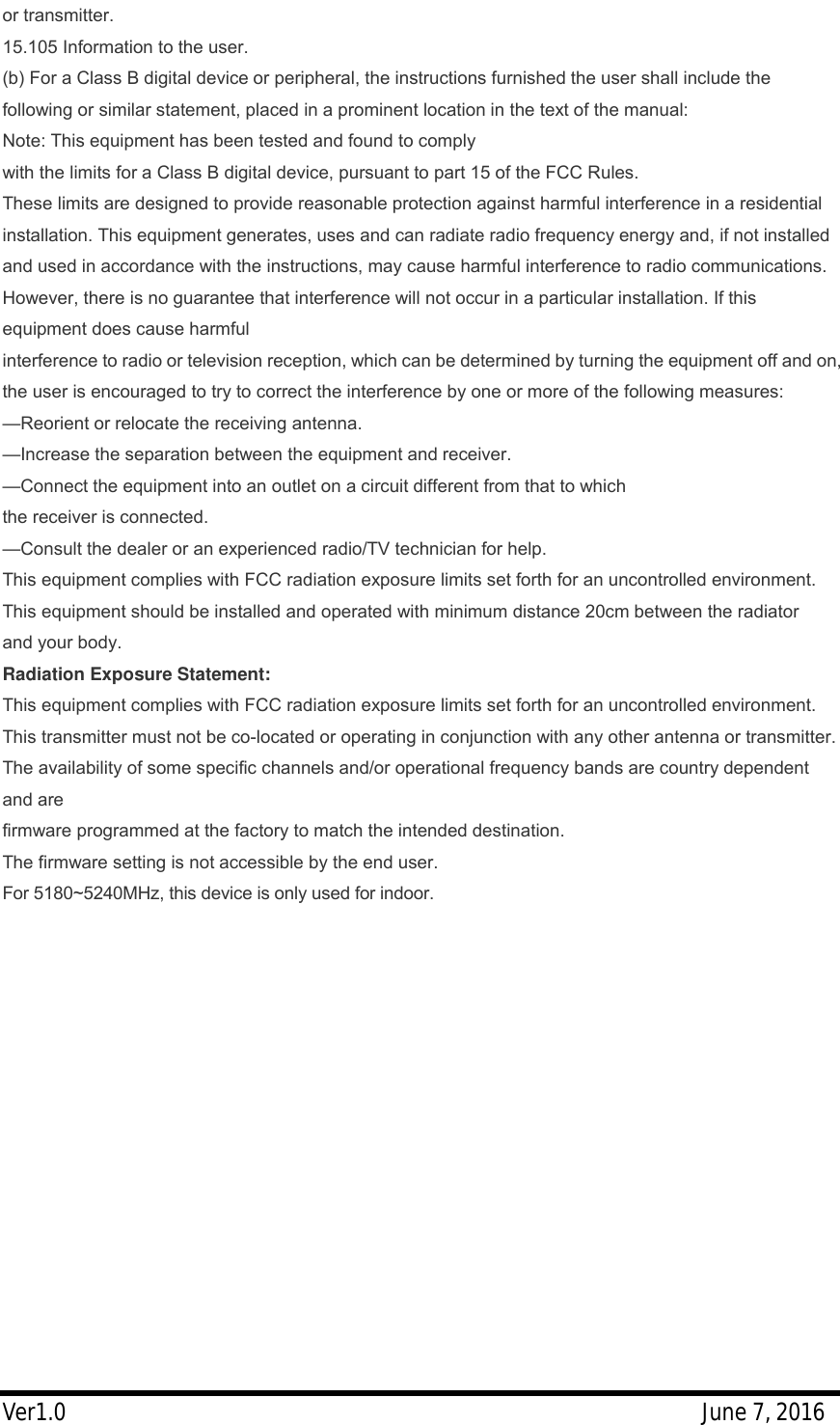 Ver1.0                                                     June 7, 2016 or transmitter.  15.105 Information to the user. (b) For a Class B digital device or peripheral, the instructions furnished the user shall include the following or similar statement, placed in a prominent location in the text of the manual: Note: This equipment has been tested and found to comply with the limits for a Class B digital device, pursuant to part 15 of the FCC Rules. These limits are designed to provide reasonable protection against harmful interference in a residential installation. This equipment generates, uses and can radiate radio frequency energy and, if not installed and used in accordance with the instructions, may cause harmful interference to radio communications. However, there is no guarantee that interference will not occur in a particular installation. If this equipment does cause harmful interference to radio or television reception, which can be determined by turning the equipment off and on, the user is encouraged to try to correct the interference by one or more of the following measures: &mdash;Reorient or relocate the receiving antenna. &mdash;Increase the separation between the equipment and receiver. &mdash;Connect the equipment into an outlet on a circuit different from that to which the receiver is connected. &mdash;Consult the dealer or an experienced radio/TV technician for help. This equipment complies with FCC radiation exposure limits set forth for an uncontrolled environment. This equipment should be installed and operated with minimum distance 20cm between the radiator and your body. Radiation Exposure Statement: This equipment complies with FCC radiation exposure limits set forth for an uncontrolled environment. This transmitter must not be co-located or operating in conjunction with any other antenna or transmitter. The availability of some specific channels and/or operational frequency bands are country dependent and are firmware programmed at the factory to match the intended destination. The firmware setting is not accessible by the end user. For 5180~5240MHz, this device is only used for indoor. 