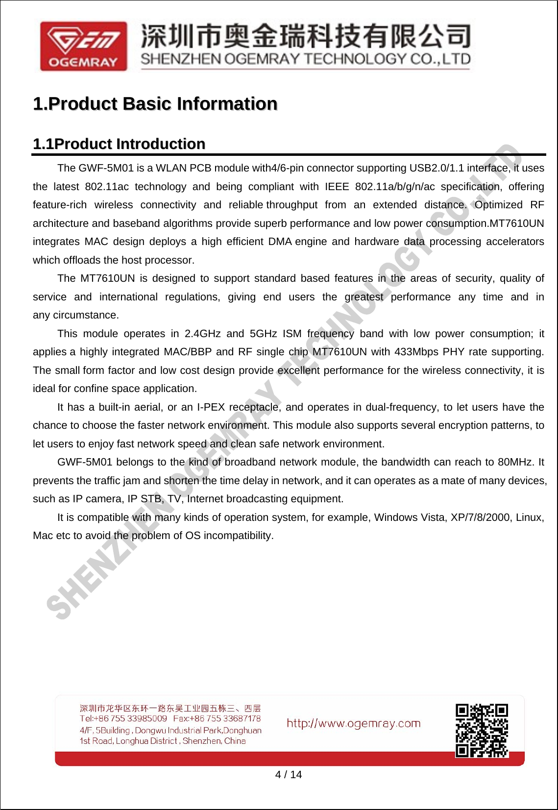   4 / 14 11..PPrroodduucctt  BBaassiicc  IInnffoorrmmaattiioonn  11..11PPrroodduucctt  IInnttrroodduuccttiioonn   The GWF-5M01 is a WLAN PCB module with4/6-pin connector supporting USB2.0/1.1 interface, it uses the latest 802.11ac technology and being compliant with IEEE 802.11a/b/g/n/ac specification, offering feature-rich wireless connectivity and reliable throughput from an extended distance. Optimized RF architecture and baseband algorithms provide superb performance and low power consumption.MT7610UN integrates MAC design deploys a high efficient DMA engine and hardware data processing accelerators which offloads the host processor.   The MT7610UN is designed to support standard based features in the areas of security, quality of service and international regulations, giving end users the greatest performance any time and in any circumstance.   This module operates in 2.4GHz and 5GHz ISM frequency band with low power consumption; it applies a highly integrated MAC/BBP and RF single chip MT7610UN with 433Mbps PHY rate supporting. The small form factor and low cost design provide excellent performance for the wireless connectivity, it is ideal for confine space application.   It has a built-in aerial, or an I-PEX receptacle, and operates in dual-frequency, to let users have the chance to choose the faster network environment. This module also supports several encryption patterns, to let users to enjoy fast network speed and clean safe network environment.   GWF-5M01 belongs to the kind of broadband network module, the bandwidth can reach to 80MHz. It prevents the traffic jam and shorten the time delay in network, and it can operates as a mate of many devices, such as IP camera, IP STB, TV, Internet broadcasting equipment.   It is compatible with many kinds of operation system, for example, Windows Vista, XP/7/8/2000, Linux, Mac etc to avoid the problem of OS incompatibility.   