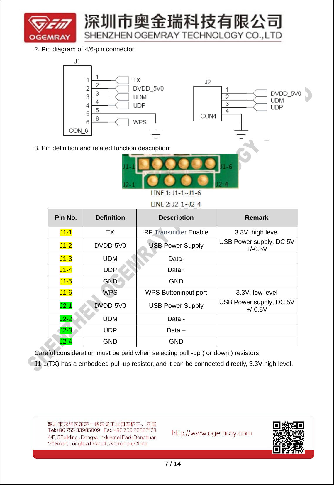   7 / 14 2. Pin diagram of 4/6-pin connector:  3. Pin definition and related function description:    Pin No.  Definition  Description  Remark J1-1 TX RF Transmitter Enable  3.3V, high level J1-2  DVDD-5V0  USB Power Supply  USB Power supply, DC 5V +/-0.5V J1-3 UDM  Data-    J1-4 UDP  Data+    J1-5 GND  GND    J1-6  WPS  WPS Buttoninput port  3.3V, low level J2-1  DVDD-5V0  USB Power Supply  USB Power supply, DC 5V +/-0.5V J2-2 UDM  Data -    J2-3 UDP  Data +    J2-4 GND  GND    Careful consideration must be paid when selecting pull -up ( or down ) resistors. J1-1(TX) has a embedded pull-up resistor, and it can be connected directly, 3.3V high level.     