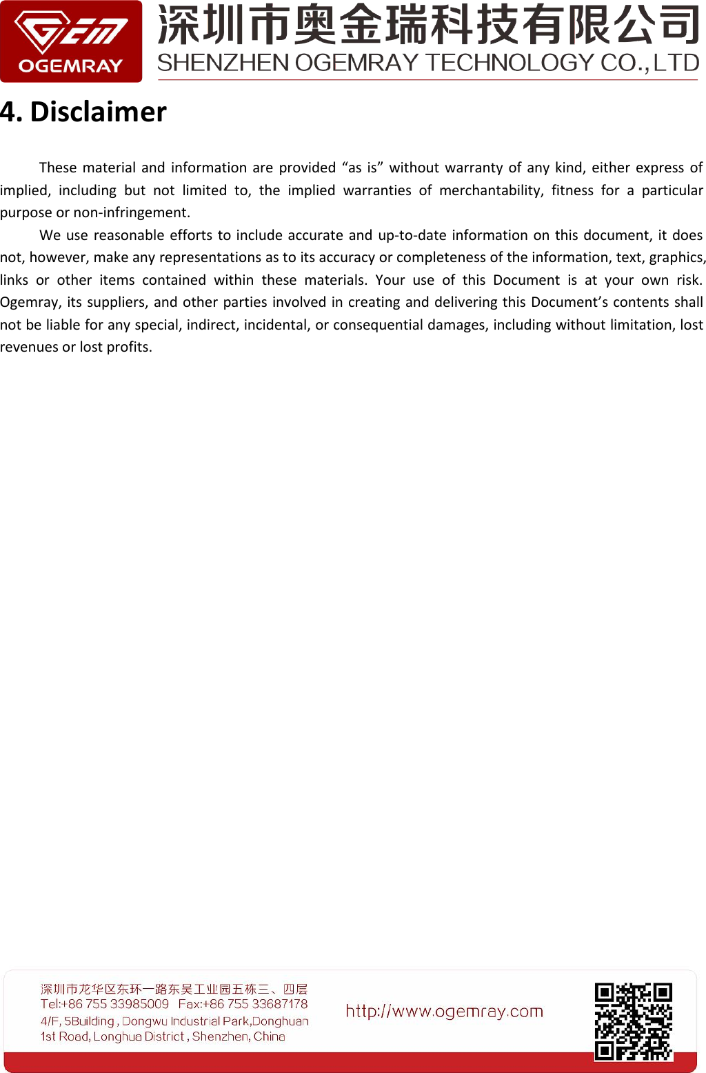 4. DisclaimerThese material and information are provided &ldquo;as is&rdquo; without warranty of any kind, either express ofimplied, including but not limited to, the implied warranties of merchantability, fitness for a particularpurpose or non-infringement.We use reasonable efforts to include accurate and up-to-date information on this document, it doesnot, however, make any representations as to its accuracy or completeness of the information, text, graphics,links or other items contained within these materials. Your use of this Document is at your own risk.Ogemray, its suppliers, and other parties involved in creating and delivering this Document&rsquo;s contents shallnot be liable for any special, indirect, incidental, or consequential damages, including without limitation, lostrevenues or lost profits.