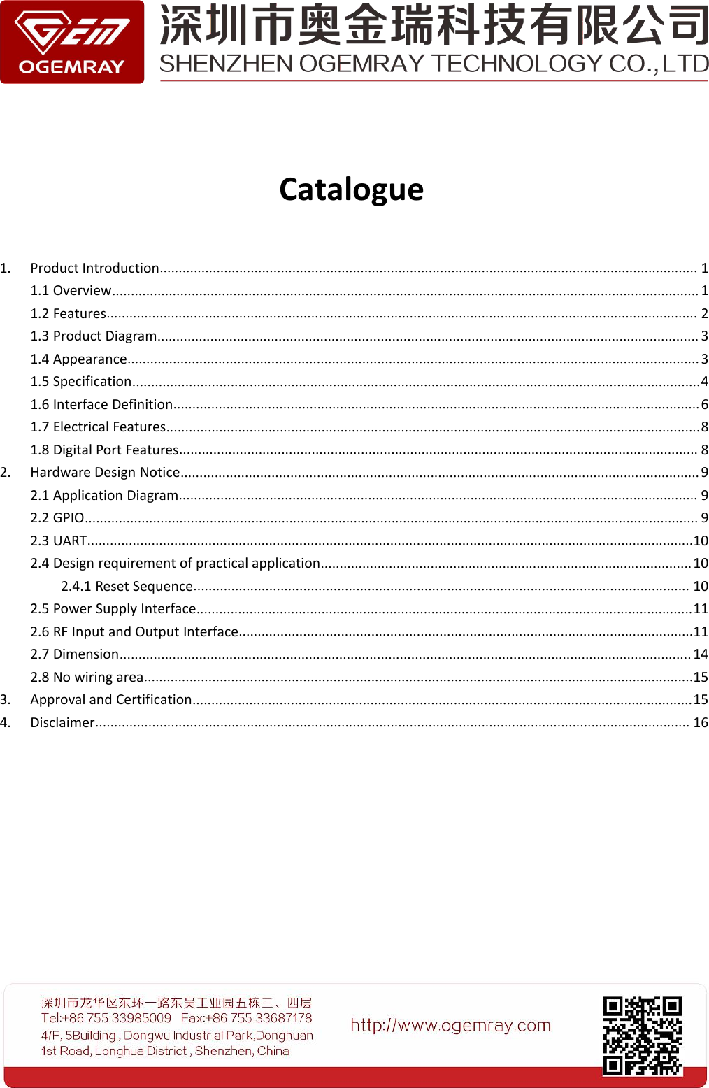 Catalogue1. Product Introduction.............................................................................................................................................. 11.1 Overview........................................................................................................................................................... 11.2 Features............................................................................................................................................................ 21.3 Product Diagram............................................................................................................................................... 31.4 Appearance....................................................................................................................................................... 31.5 Specification......................................................................................................................................................41.6 Interface Definition...........................................................................................................................................61.7 Electrical Features.............................................................................................................................................81.8 Digital Port Features......................................................................................................................................... 82. Hardware Design Notice......................................................................................................................................... 92.1 Application Diagram......................................................................................................................................... 92.2 GPIO.................................................................................................................................................................. 92.3 UART................................................................................................................................................................102.4 Design requirement of practical application..................................................................................................102.4.1 Reset Sequence................................................................................................................................... 102.5 Power Supply Interface...................................................................................................................................112.6 RF Input and Output Interface........................................................................................................................112.7 Dimension....................................................................................................................................................... 142.8 No wiring area.................................................................................................................................................153. Approval and Certification....................................................................................................................................154. Disclaimer............................................................................................................................................................. 16