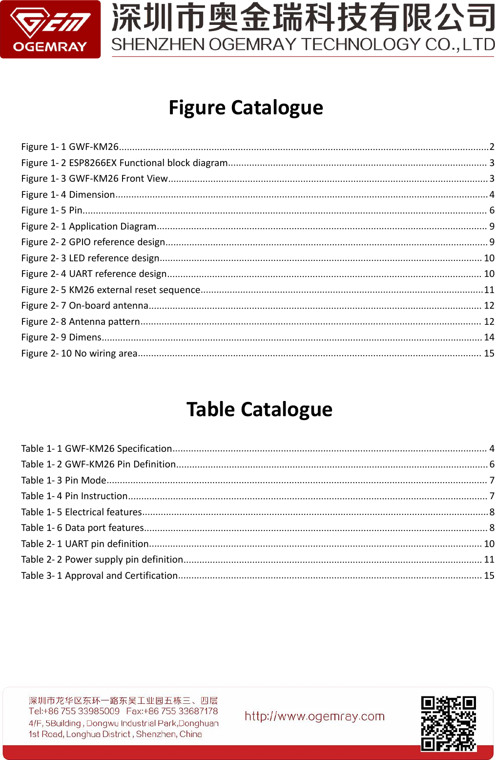 Figure CatalogueFigure 1- 1 GWF-KM26............................................................................................................................................2Figure 1- 2 ESP8266EX Functional block diagram.................................................................................................. 3Figure 1- 3 GWF-KM26 Front View......................................................................................................................... 3Figure 1- 4 Dimension.............................................................................................................................................4Figure 1- 5 Pin......................................................................................................................................................... 6Figure 2- 1 Application Diagram............................................................................................................................. 9Figure 2- 2 GPIO reference design.......................................................................................................................... 9Figure 2- 3 LED reference design.......................................................................................................................... 10Figure 2- 4 UART reference design....................................................................................................................... 10Figure 2- 5 KM26 external reset sequence...........................................................................................................11Figure 2- 7 On-board antenna.............................................................................................................................. 12Figure 2- 8 Antenna pattern................................................................................................................................. 12Figure 2- 9 Dimens................................................................................................................................................ 14Figure 2- 10 No wiring area.................................................................................................................................. 15Table CatalogueTable 1- 1 GWF-KM26 Specification....................................................................................................................... 4Table 1- 2 GWF-KM26 Pin Definition...................................................................................................................... 6Table 1- 3 Pin Mode................................................................................................................................................ 7Table 1- 4 Pin Instruction........................................................................................................................................ 7Table 1- 5 Electrical features...................................................................................................................................8Table 1- 6 Data port features.................................................................................................................................. 8Table 2- 1 UART pin definition.............................................................................................................................. 10Table 2- 2 Power supply pin definition................................................................................................................. 11Table 3- 1 Approval and Certification................................................................................................................... 15