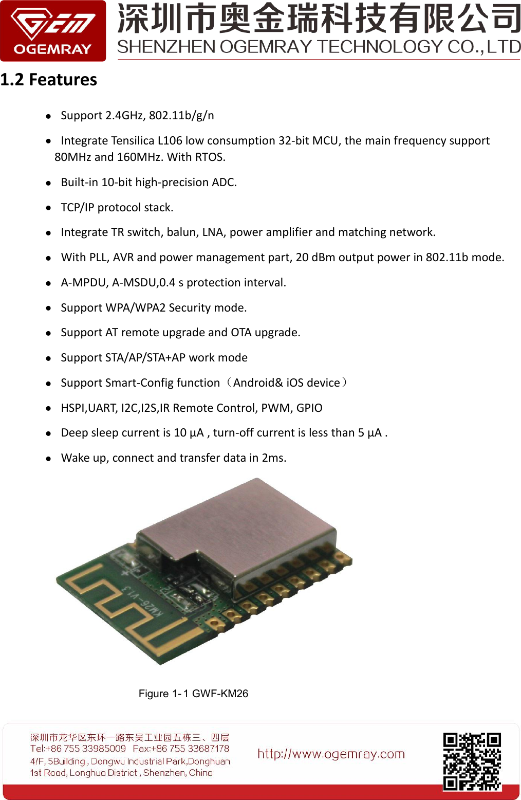 1.2 FeaturesSupport 2.4GHz, 802.11b/g/nIntegrate Tensilica L106 low consumption 32-bit MCU, the main frequency support80MHz and 160MHz. With RTOS.Built-in 10-bit high-precision ADC.TCP/IP protocol stack.Integrate TR switch, balun, LNA, power amplifier and matching network.With PLL, AVR and power management part, 20 dBm output power in 802.11b mode.A-MPDU, A-MSDU,0.4 s protection interval.Support WPA/WPA2 Security mode.Support AT remote upgrade and OTA upgrade.Support STA/AP/STA+AP work modeSupport Smart-Config function（Android&amp; iOS device）HSPI,UART, I2C,I2S,IR Remote Control, PWM, GPIODeep sleep current is 10 &mu;A , turn-off current is less than 5 &mu;A .Wake up, connect and transfer data in 2ms.Figure 1- 1 GWF-KM26