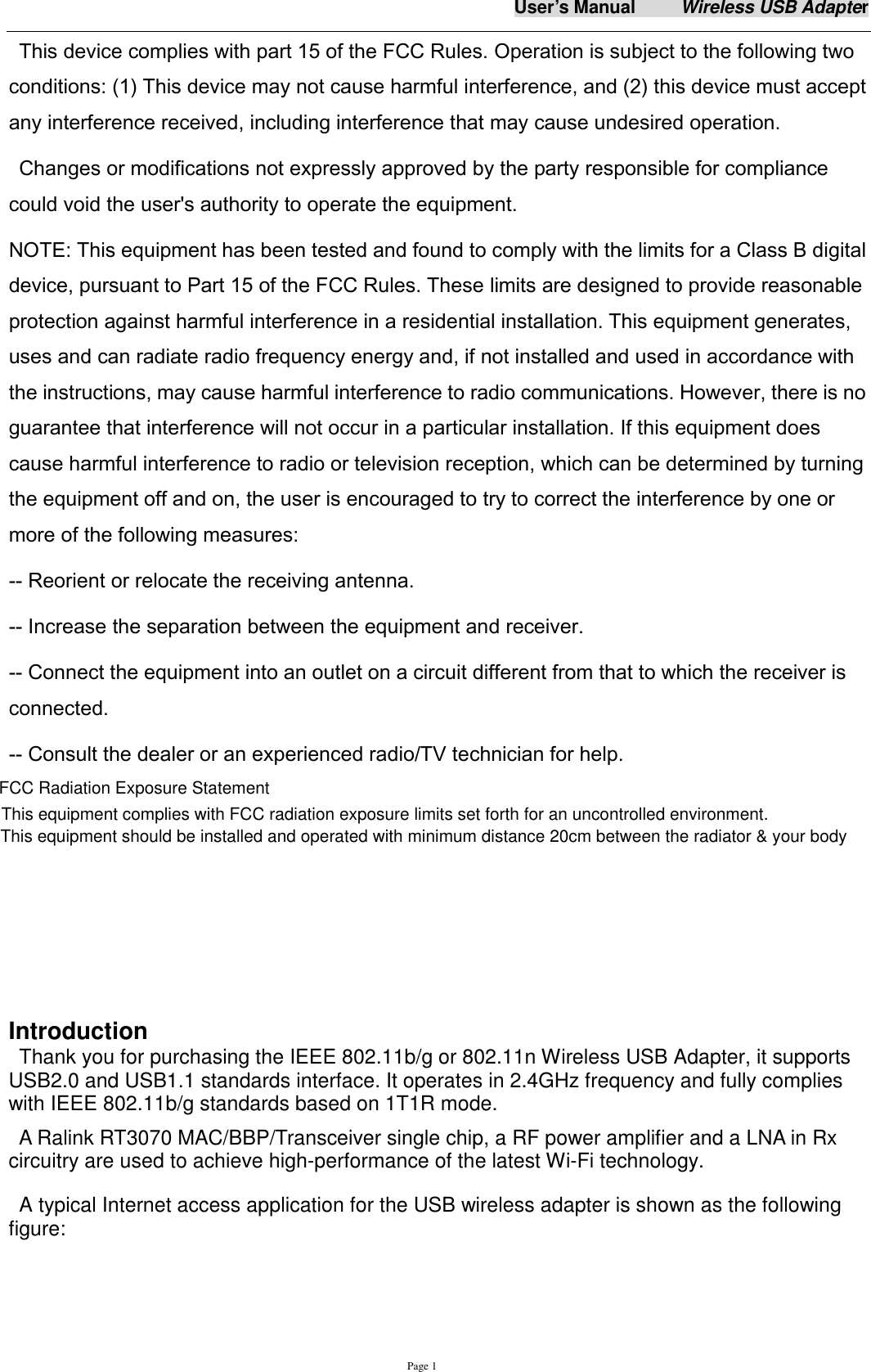 User&rsquo;s Manual          Wireless USB Adapter     Page 1 This device complies with part 15 of the FCC Rules. Operation is subject to the following two conditions: (1) This device may not cause harmful interference, and (2) this device must accept any interference received, including interference that may cause undesired operation. Changes or modifications not expressly approved by the party responsible for compliance could void the user's authority to operate the equipment. NOTE: This equipment has been tested and found to comply with the limits for a Class B digital device, pursuant to Part 15 of the FCC Rules. These limits are designed to provide reasonable protection against harmful interference in a residential installation. This equipment generates, uses and can radiate radio frequency energy and, if not installed and used in accordance with the instructions, may cause harmful interference to radio communications. However, there is no guarantee that interference will not occur in a particular installation. If this equipment does cause harmful interference to radio or television reception, which can be determined by turning the equipment off and on, the user is encouraged to try to correct the interference by one or more of the following measures:   -- Reorient or relocate the receiving antenna.   -- Increase the separation between the equipment and receiver.   -- Connect the equipment into an outlet on a circuit different from that to which the receiver is connected.   -- Consult the dealer or an experienced radio/TV technician for help.            Introduction Thank you for purchasing the IEEE 802.11b/g or 802.11n Wireless USB Adapter, it supports USB2.0 and USB1.1 standards interface. It operates in 2.4GHz frequency and fully complies with IEEE 802.11b/g standards based on 1T1R mode.   A Ralink RT3070 MAC/BBP/Transceiver single chip, a RF power amplifier and a LNA in Rx circuitry are used to achieve high-performance of the latest Wi-Fi technology.   A typical Internet access application for the USB wireless adapter is shown as the following figure:   FCC Radiation Exposure StatementThis equipment complies with FCC radiation exposure limits set forth for an uncontrolled environment.This equipment should be installed and operated with minimum distance 20cm between the radiator &amp; your body