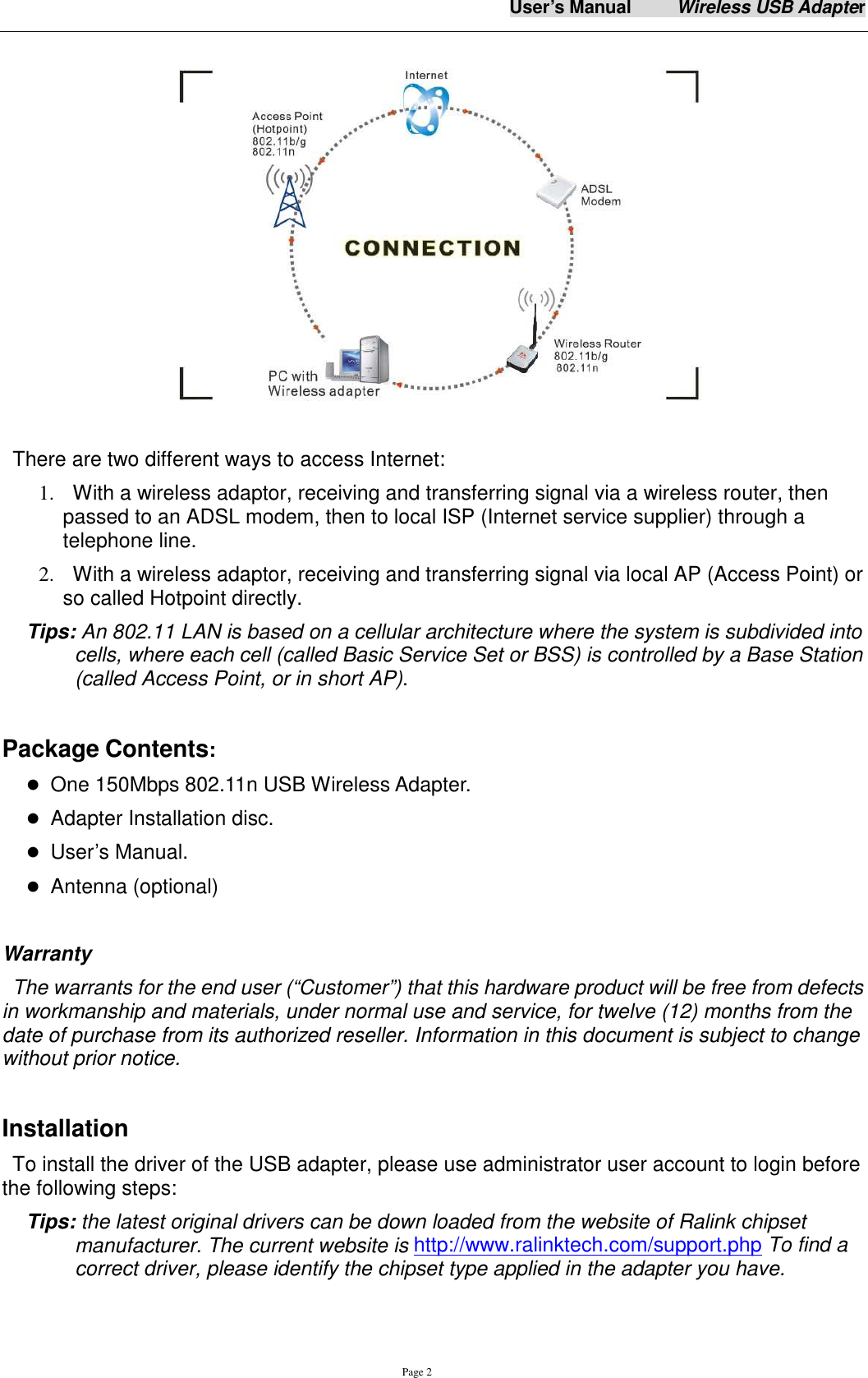 User&rsquo;s Manual          Wireless USB Adapter     Page 2  There are two different ways to access Internet: 1.   With a wireless adaptor, receiving and transferring signal via a wireless router, then passed to an ADSL modem, then to local ISP (Internet service supplier) through a telephone line.   2.   With a wireless adaptor, receiving and transferring signal via local AP (Access Point) or so called Hotpoint directly. Tips: An 802.11 LAN is based on a cellular architecture where the system is subdivided into cells, where each cell (called Basic Service Set or BSS) is controlled by a Base Station (called Access Point, or in short AP).     Package Contents:  One 150Mbps 802.11n USB Wireless Adapter.  Adapter Installation disc.  User&rsquo;s Manual.  Antenna (optional)    Warranty The warrants for the end user (&ldquo;Customer&rdquo;) that this hardware product will be free from defects in workmanship and materials, under normal use and service, for twelve (12) months from the date of purchase from its authorized reseller. Information in this document is subject to change without prior notice.  Installation To install the driver of the USB adapter, please use administrator user account to login before the following steps: Tips: the latest original drivers can be down loaded from the website of Ralink chipset manufacturer. The current website is http://www.ralinktech.com/support.php To find a correct driver, please identify the chipset type applied in the adapter you have.  