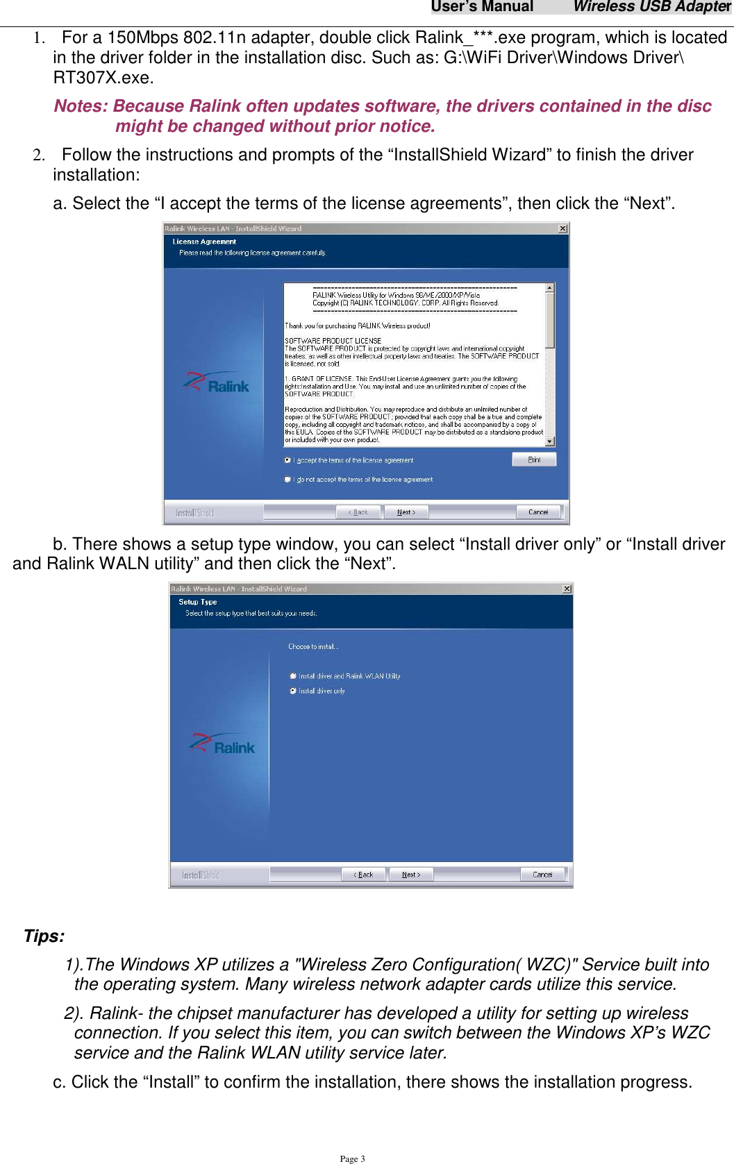 User&rsquo;s Manual          Wireless USB Adapter     Page 3 1.   For a 150Mbps 802.11n adapter, double click Ralink_***.exe program, which is located in the driver folder in the installation disc. Such as: G:\WiFi Driver\Windows Driver\ RT307X.exe. Notes: Because Ralink often updates software, the drivers contained in the disc might be changed without prior notice.   2.   Follow the instructions and prompts of the &ldquo;InstallShield Wizard&rdquo; to finish the driver installation: a. Select the &ldquo;I accept the terms of the license agreements&rdquo;, then click the &ldquo;Next&rdquo;.  b. There shows a setup type window, you can select &ldquo;Install driver only&rdquo; or &ldquo;Install driver and Ralink WALN utility&rdquo; and then click the &ldquo;Next&rdquo;.     Tips:   1).The Windows XP utilizes a "Wireless Zero Configuration( WZC)" Service built into the operating system. Many wireless network adapter cards utilize this service.   2). Ralink- the chipset manufacturer has developed a utility for setting up wireless connection. If you select this item, you can switch between the Windows XP&rsquo;s WZC service and the Ralink WLAN utility service later. c. Click the &ldquo;Install&rdquo; to confirm the installation, there shows the installation progress. 